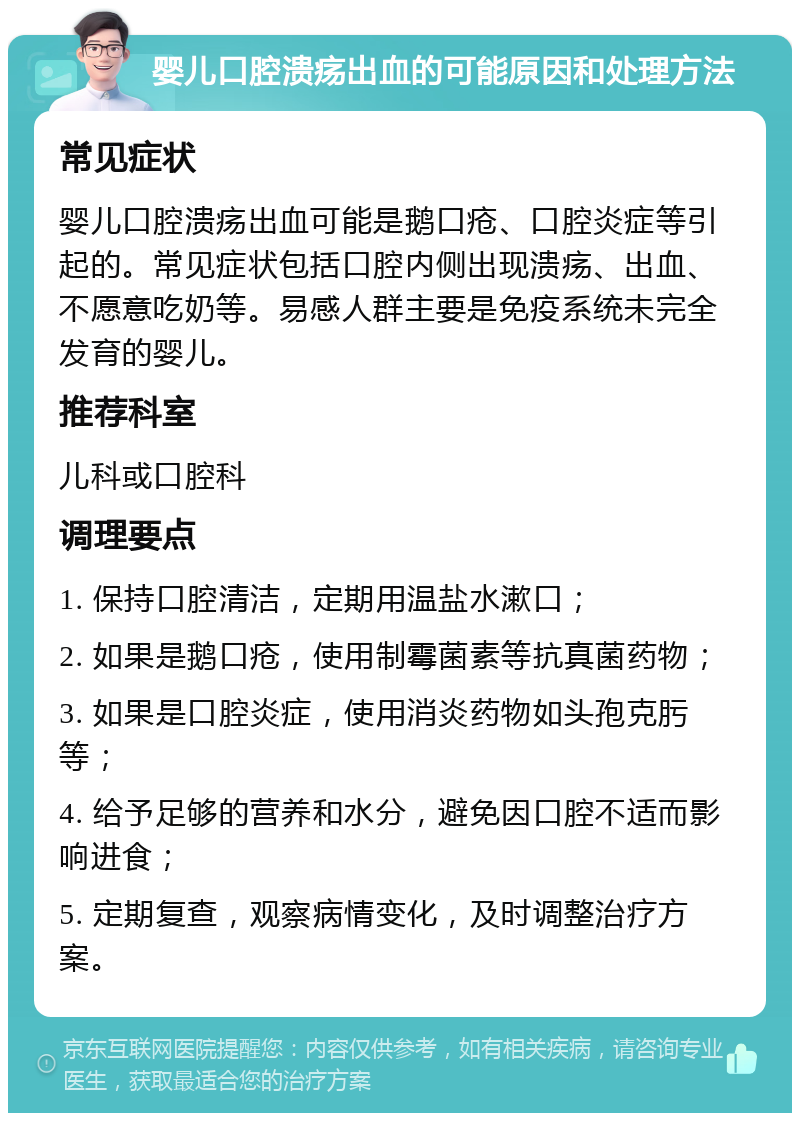 婴儿口腔溃疡出血的可能原因和处理方法 常见症状 婴儿口腔溃疡出血可能是鹅口疮、口腔炎症等引起的。常见症状包括口腔内侧出现溃疡、出血、不愿意吃奶等。易感人群主要是免疫系统未完全发育的婴儿。 推荐科室 儿科或口腔科 调理要点 1. 保持口腔清洁，定期用温盐水漱口； 2. 如果是鹅口疮，使用制霉菌素等抗真菌药物； 3. 如果是口腔炎症，使用消炎药物如头孢克肟等； 4. 给予足够的营养和水分，避免因口腔不适而影响进食； 5. 定期复查，观察病情变化，及时调整治疗方案。