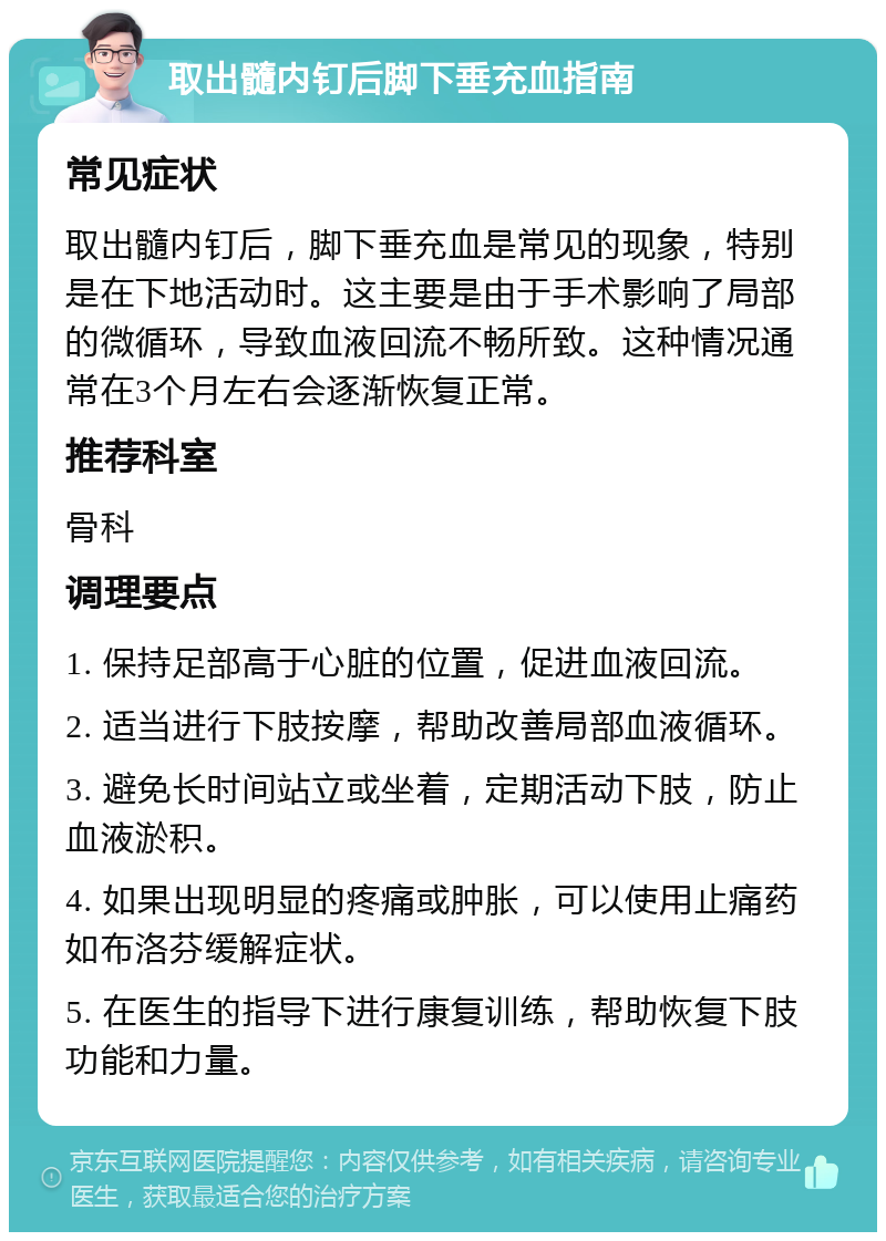 取出髓内钉后脚下垂充血指南 常见症状 取出髓内钉后，脚下垂充血是常见的现象，特别是在下地活动时。这主要是由于手术影响了局部的微循环，导致血液回流不畅所致。这种情况通常在3个月左右会逐渐恢复正常。 推荐科室 骨科 调理要点 1. 保持足部高于心脏的位置，促进血液回流。 2. 适当进行下肢按摩，帮助改善局部血液循环。 3. 避免长时间站立或坐着，定期活动下肢，防止血液淤积。 4. 如果出现明显的疼痛或肿胀，可以使用止痛药如布洛芬缓解症状。 5. 在医生的指导下进行康复训练，帮助恢复下肢功能和力量。