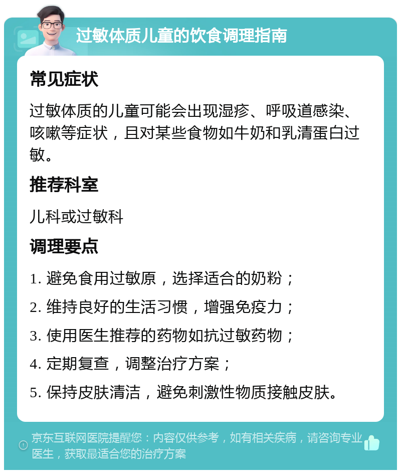 过敏体质儿童的饮食调理指南 常见症状 过敏体质的儿童可能会出现湿疹、呼吸道感染、咳嗽等症状，且对某些食物如牛奶和乳清蛋白过敏。 推荐科室 儿科或过敏科 调理要点 1. 避免食用过敏原，选择适合的奶粉； 2. 维持良好的生活习惯，增强免疫力； 3. 使用医生推荐的药物如抗过敏药物； 4. 定期复查，调整治疗方案； 5. 保持皮肤清洁，避免刺激性物质接触皮肤。