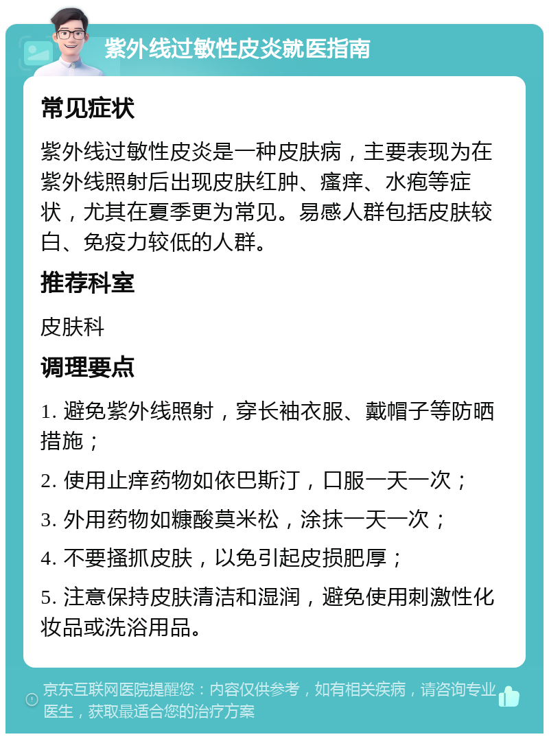 紫外线过敏性皮炎就医指南 常见症状 紫外线过敏性皮炎是一种皮肤病，主要表现为在紫外线照射后出现皮肤红肿、瘙痒、水疱等症状，尤其在夏季更为常见。易感人群包括皮肤较白、免疫力较低的人群。 推荐科室 皮肤科 调理要点 1. 避免紫外线照射，穿长袖衣服、戴帽子等防晒措施； 2. 使用止痒药物如依巴斯汀，口服一天一次； 3. 外用药物如糠酸莫米松，涂抹一天一次； 4. 不要搔抓皮肤，以免引起皮损肥厚； 5. 注意保持皮肤清洁和湿润，避免使用刺激性化妆品或洗浴用品。