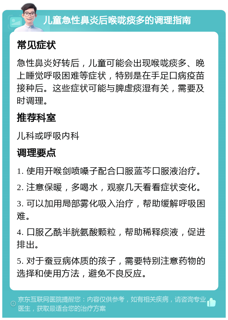 儿童急性鼻炎后喉咙痰多的调理指南 常见症状 急性鼻炎好转后，儿童可能会出现喉咙痰多、晚上睡觉呼吸困难等症状，特别是在手足口病疫苗接种后。这些症状可能与脾虚痰湿有关，需要及时调理。 推荐科室 儿科或呼吸内科 调理要点 1. 使用开喉剑喷嗓子配合口服蓝芩口服液治疗。 2. 注意保暖，多喝水，观察几天看看症状变化。 3. 可以加用局部雾化吸入治疗，帮助缓解呼吸困难。 4. 口服乙酰半胱氨酸颗粒，帮助稀释痰液，促进排出。 5. 对于蚕豆病体质的孩子，需要特别注意药物的选择和使用方法，避免不良反应。