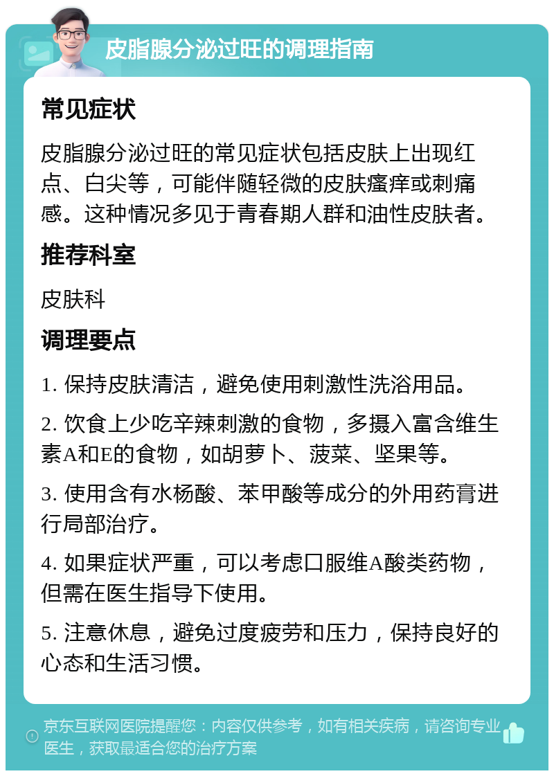 皮脂腺分泌过旺的调理指南 常见症状 皮脂腺分泌过旺的常见症状包括皮肤上出现红点、白尖等，可能伴随轻微的皮肤瘙痒或刺痛感。这种情况多见于青春期人群和油性皮肤者。 推荐科室 皮肤科 调理要点 1. 保持皮肤清洁，避免使用刺激性洗浴用品。 2. 饮食上少吃辛辣刺激的食物，多摄入富含维生素A和E的食物，如胡萝卜、菠菜、坚果等。 3. 使用含有水杨酸、苯甲酸等成分的外用药膏进行局部治疗。 4. 如果症状严重，可以考虑口服维A酸类药物，但需在医生指导下使用。 5. 注意休息，避免过度疲劳和压力，保持良好的心态和生活习惯。