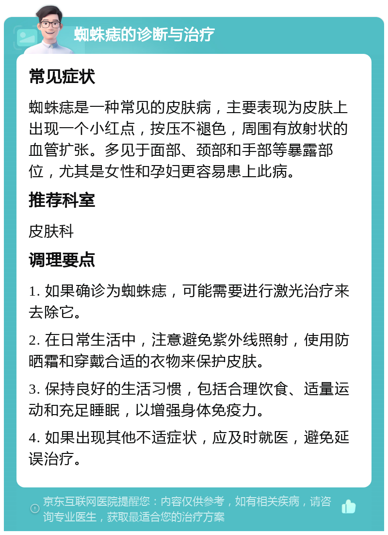 蜘蛛痣的诊断与治疗 常见症状 蜘蛛痣是一种常见的皮肤病，主要表现为皮肤上出现一个小红点，按压不褪色，周围有放射状的血管扩张。多见于面部、颈部和手部等暴露部位，尤其是女性和孕妇更容易患上此病。 推荐科室 皮肤科 调理要点 1. 如果确诊为蜘蛛痣，可能需要进行激光治疗来去除它。 2. 在日常生活中，注意避免紫外线照射，使用防晒霜和穿戴合适的衣物来保护皮肤。 3. 保持良好的生活习惯，包括合理饮食、适量运动和充足睡眠，以增强身体免疫力。 4. 如果出现其他不适症状，应及时就医，避免延误治疗。