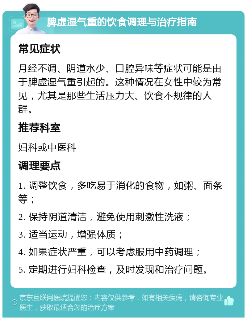 脾虚湿气重的饮食调理与治疗指南 常见症状 月经不调、阴道水少、口腔异味等症状可能是由于脾虚湿气重引起的。这种情况在女性中较为常见，尤其是那些生活压力大、饮食不规律的人群。 推荐科室 妇科或中医科 调理要点 1. 调整饮食，多吃易于消化的食物，如粥、面条等； 2. 保持阴道清洁，避免使用刺激性洗液； 3. 适当运动，增强体质； 4. 如果症状严重，可以考虑服用中药调理； 5. 定期进行妇科检查，及时发现和治疗问题。