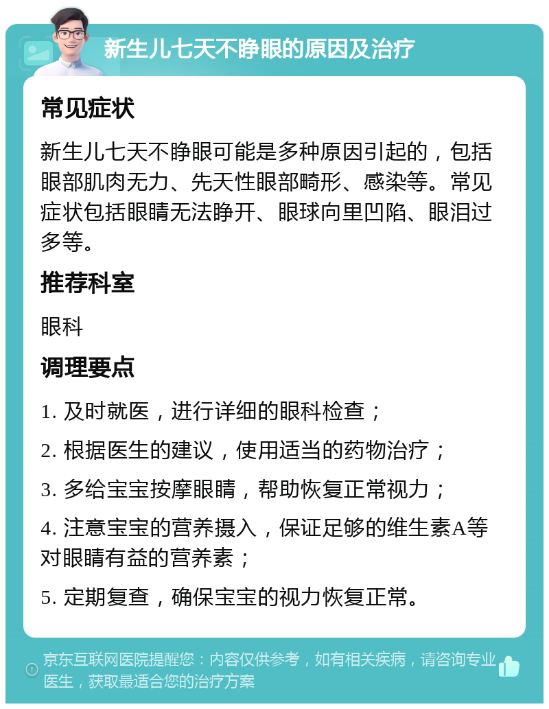 新生儿七天不睁眼的原因及治疗 常见症状 新生儿七天不睁眼可能是多种原因引起的，包括眼部肌肉无力、先天性眼部畸形、感染等。常见症状包括眼睛无法睁开、眼球向里凹陷、眼泪过多等。 推荐科室 眼科 调理要点 1. 及时就医，进行详细的眼科检查； 2. 根据医生的建议，使用适当的药物治疗； 3. 多给宝宝按摩眼睛，帮助恢复正常视力； 4. 注意宝宝的营养摄入，保证足够的维生素A等对眼睛有益的营养素； 5. 定期复查，确保宝宝的视力恢复正常。