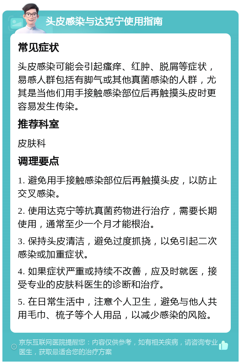 头皮感染与达克宁使用指南 常见症状 头皮感染可能会引起瘙痒、红肿、脱屑等症状，易感人群包括有脚气或其他真菌感染的人群，尤其是当他们用手接触感染部位后再触摸头皮时更容易发生传染。 推荐科室 皮肤科 调理要点 1. 避免用手接触感染部位后再触摸头皮，以防止交叉感染。 2. 使用达克宁等抗真菌药物进行治疗，需要长期使用，通常至少一个月才能根治。 3. 保持头皮清洁，避免过度抓挠，以免引起二次感染或加重症状。 4. 如果症状严重或持续不改善，应及时就医，接受专业的皮肤科医生的诊断和治疗。 5. 在日常生活中，注意个人卫生，避免与他人共用毛巾、梳子等个人用品，以减少感染的风险。