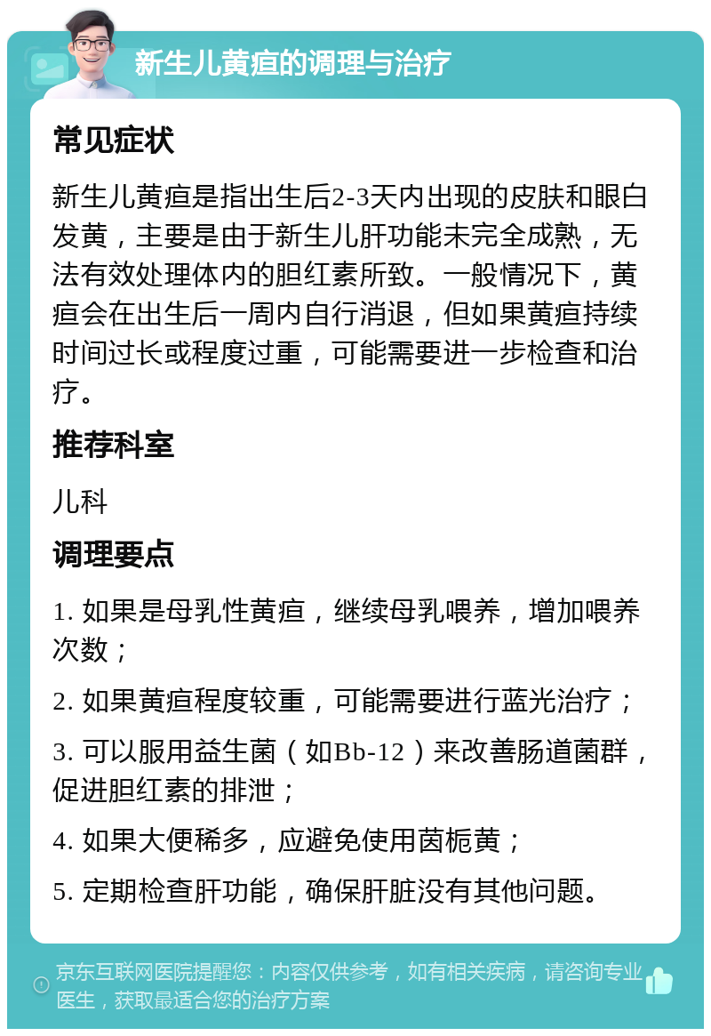 新生儿黄疸的调理与治疗 常见症状 新生儿黄疸是指出生后2-3天内出现的皮肤和眼白发黄，主要是由于新生儿肝功能未完全成熟，无法有效处理体内的胆红素所致。一般情况下，黄疸会在出生后一周内自行消退，但如果黄疸持续时间过长或程度过重，可能需要进一步检查和治疗。 推荐科室 儿科 调理要点 1. 如果是母乳性黄疸，继续母乳喂养，增加喂养次数； 2. 如果黄疸程度较重，可能需要进行蓝光治疗； 3. 可以服用益生菌（如Bb-12）来改善肠道菌群，促进胆红素的排泄； 4. 如果大便稀多，应避免使用茵栀黄； 5. 定期检查肝功能，确保肝脏没有其他问题。