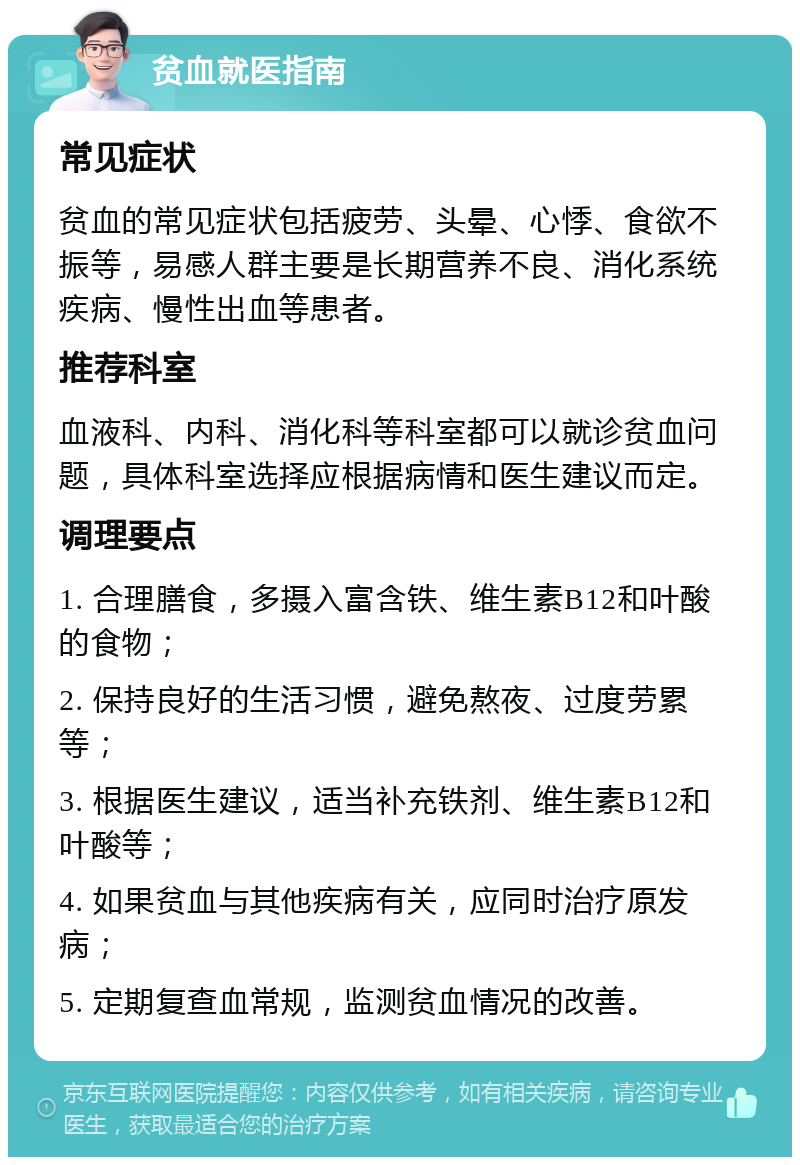 贫血就医指南 常见症状 贫血的常见症状包括疲劳、头晕、心悸、食欲不振等，易感人群主要是长期营养不良、消化系统疾病、慢性出血等患者。 推荐科室 血液科、内科、消化科等科室都可以就诊贫血问题，具体科室选择应根据病情和医生建议而定。 调理要点 1. 合理膳食，多摄入富含铁、维生素B12和叶酸的食物； 2. 保持良好的生活习惯，避免熬夜、过度劳累等； 3. 根据医生建议，适当补充铁剂、维生素B12和叶酸等； 4. 如果贫血与其他疾病有关，应同时治疗原发病； 5. 定期复查血常规，监测贫血情况的改善。