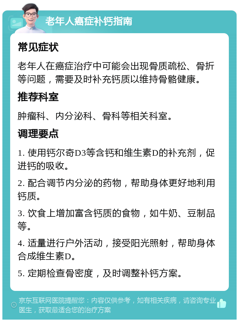 老年人癌症补钙指南 常见症状 老年人在癌症治疗中可能会出现骨质疏松、骨折等问题，需要及时补充钙质以维持骨骼健康。 推荐科室 肿瘤科、内分泌科、骨科等相关科室。 调理要点 1. 使用钙尔奇D3等含钙和维生素D的补充剂，促进钙的吸收。 2. 配合调节内分泌的药物，帮助身体更好地利用钙质。 3. 饮食上增加富含钙质的食物，如牛奶、豆制品等。 4. 适量进行户外活动，接受阳光照射，帮助身体合成维生素D。 5. 定期检查骨密度，及时调整补钙方案。