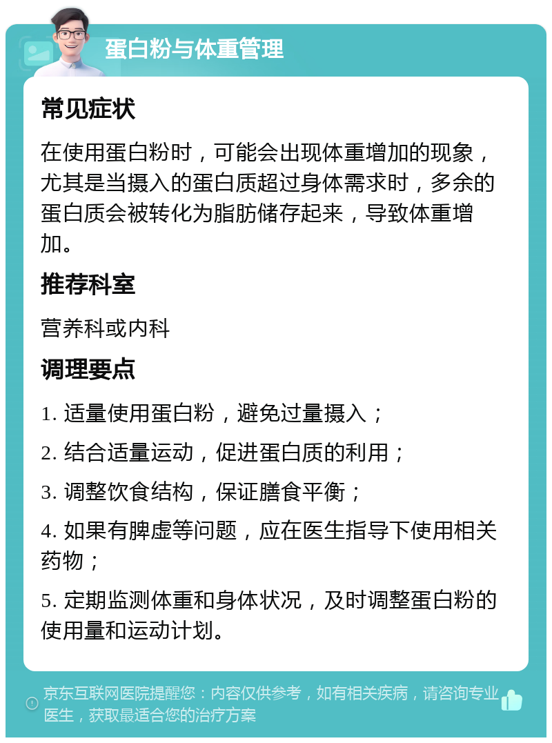 蛋白粉与体重管理 常见症状 在使用蛋白粉时，可能会出现体重增加的现象，尤其是当摄入的蛋白质超过身体需求时，多余的蛋白质会被转化为脂肪储存起来，导致体重增加。 推荐科室 营养科或内科 调理要点 1. 适量使用蛋白粉，避免过量摄入； 2. 结合适量运动，促进蛋白质的利用； 3. 调整饮食结构，保证膳食平衡； 4. 如果有脾虚等问题，应在医生指导下使用相关药物； 5. 定期监测体重和身体状况，及时调整蛋白粉的使用量和运动计划。