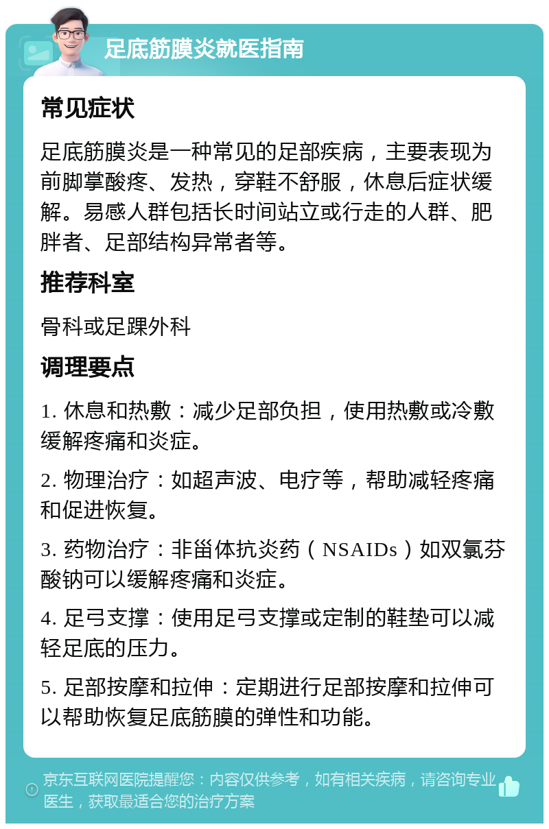 足底筋膜炎就医指南 常见症状 足底筋膜炎是一种常见的足部疾病，主要表现为前脚掌酸疼、发热，穿鞋不舒服，休息后症状缓解。易感人群包括长时间站立或行走的人群、肥胖者、足部结构异常者等。 推荐科室 骨科或足踝外科 调理要点 1. 休息和热敷：减少足部负担，使用热敷或冷敷缓解疼痛和炎症。 2. 物理治疗：如超声波、电疗等，帮助减轻疼痛和促进恢复。 3. 药物治疗：非甾体抗炎药（NSAIDs）如双氯芬酸钠可以缓解疼痛和炎症。 4. 足弓支撑：使用足弓支撑或定制的鞋垫可以减轻足底的压力。 5. 足部按摩和拉伸：定期进行足部按摩和拉伸可以帮助恢复足底筋膜的弹性和功能。