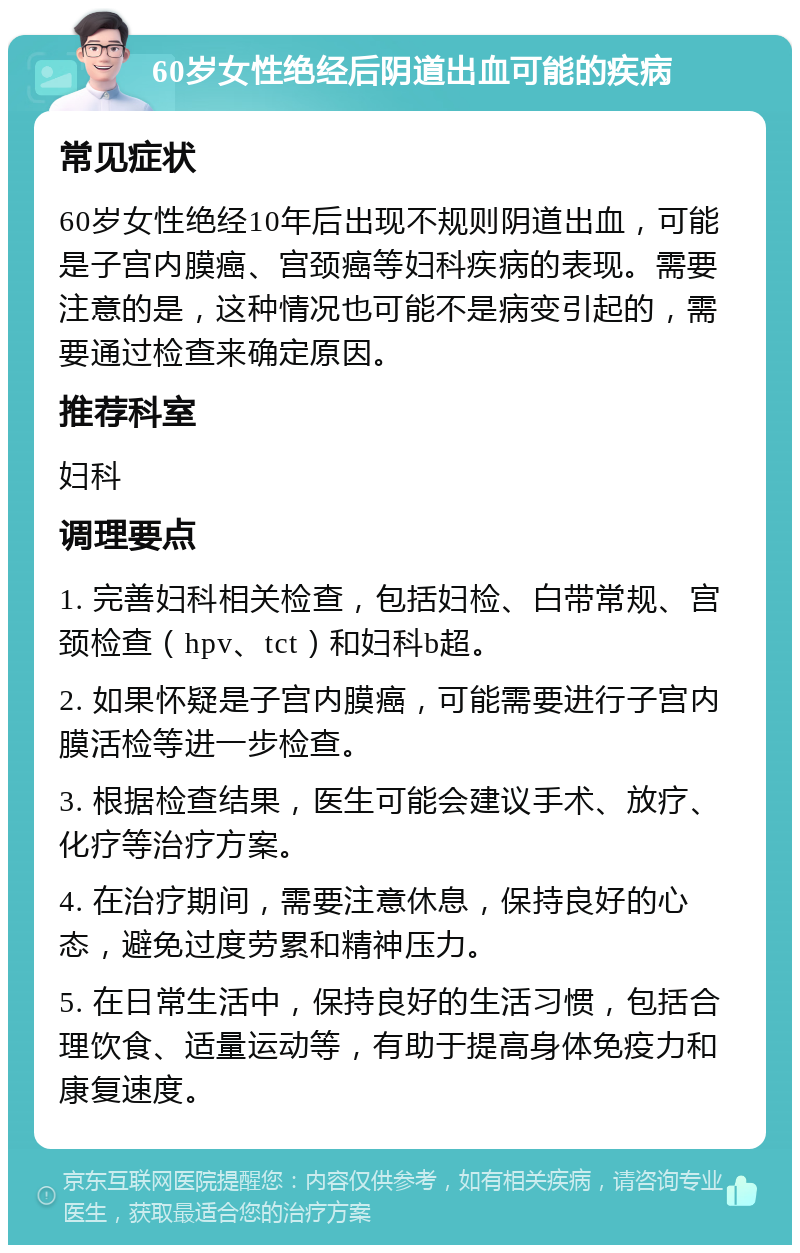 60岁女性绝经后阴道出血可能的疾病 常见症状 60岁女性绝经10年后出现不规则阴道出血，可能是子宫内膜癌、宫颈癌等妇科疾病的表现。需要注意的是，这种情况也可能不是病变引起的，需要通过检查来确定原因。 推荐科室 妇科 调理要点 1. 完善妇科相关检查，包括妇检、白带常规、宫颈检查（hpv、tct）和妇科b超。 2. 如果怀疑是子宫内膜癌，可能需要进行子宫内膜活检等进一步检查。 3. 根据检查结果，医生可能会建议手术、放疗、化疗等治疗方案。 4. 在治疗期间，需要注意休息，保持良好的心态，避免过度劳累和精神压力。 5. 在日常生活中，保持良好的生活习惯，包括合理饮食、适量运动等，有助于提高身体免疫力和康复速度。