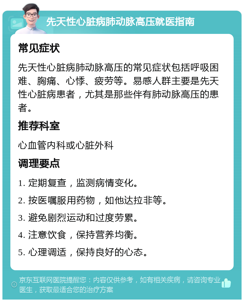 先天性心脏病肺动脉高压就医指南 常见症状 先天性心脏病肺动脉高压的常见症状包括呼吸困难、胸痛、心悸、疲劳等。易感人群主要是先天性心脏病患者，尤其是那些伴有肺动脉高压的患者。 推荐科室 心血管内科或心脏外科 调理要点 1. 定期复查，监测病情变化。 2. 按医嘱服用药物，如他达拉非等。 3. 避免剧烈运动和过度劳累。 4. 注意饮食，保持营养均衡。 5. 心理调适，保持良好的心态。