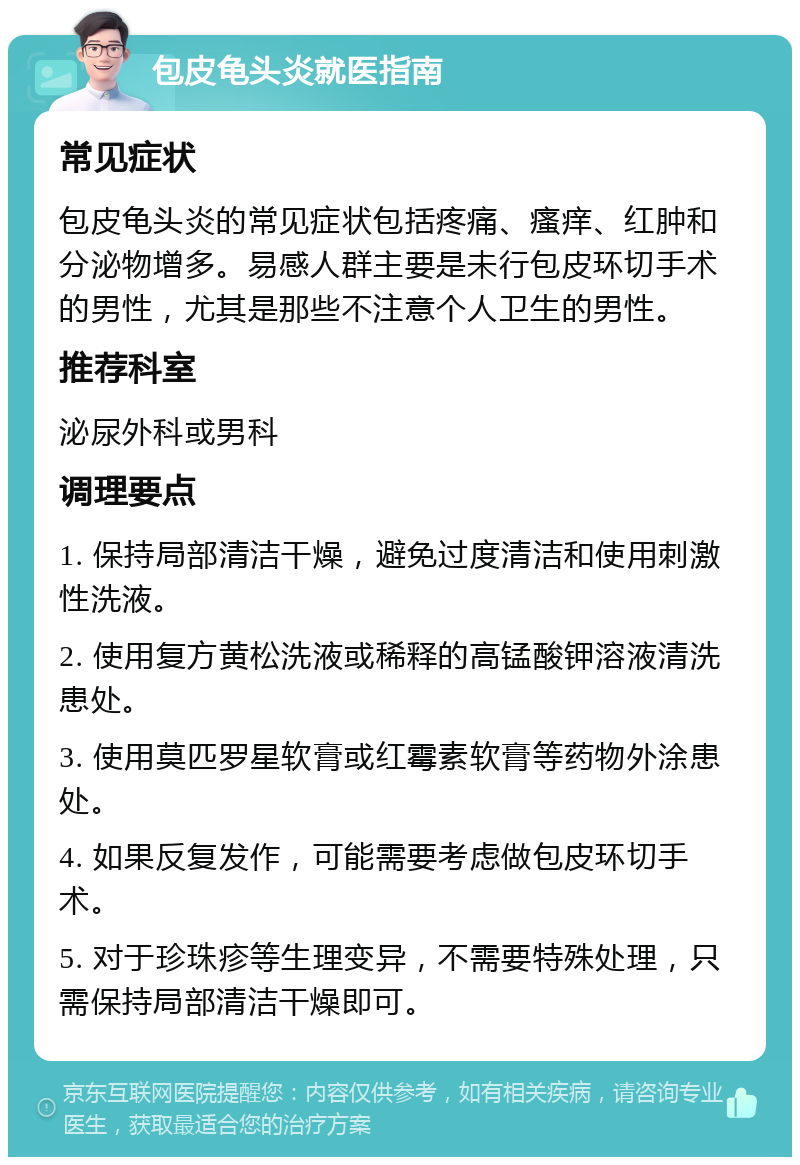 包皮龟头炎就医指南 常见症状 包皮龟头炎的常见症状包括疼痛、瘙痒、红肿和分泌物增多。易感人群主要是未行包皮环切手术的男性，尤其是那些不注意个人卫生的男性。 推荐科室 泌尿外科或男科 调理要点 1. 保持局部清洁干燥，避免过度清洁和使用刺激性洗液。 2. 使用复方黄松洗液或稀释的高锰酸钾溶液清洗患处。 3. 使用莫匹罗星软膏或红霉素软膏等药物外涂患处。 4. 如果反复发作，可能需要考虑做包皮环切手术。 5. 对于珍珠疹等生理变异，不需要特殊处理，只需保持局部清洁干燥即可。