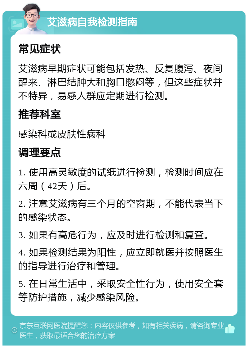 艾滋病自我检测指南 常见症状 艾滋病早期症状可能包括发热、反复腹泻、夜间醒来、淋巴结肿大和胸口憋闷等，但这些症状并不特异，易感人群应定期进行检测。 推荐科室 感染科或皮肤性病科 调理要点 1. 使用高灵敏度的试纸进行检测，检测时间应在六周（42天）后。 2. 注意艾滋病有三个月的空窗期，不能代表当下的感染状态。 3. 如果有高危行为，应及时进行检测和复查。 4. 如果检测结果为阳性，应立即就医并按照医生的指导进行治疗和管理。 5. 在日常生活中，采取安全性行为，使用安全套等防护措施，减少感染风险。