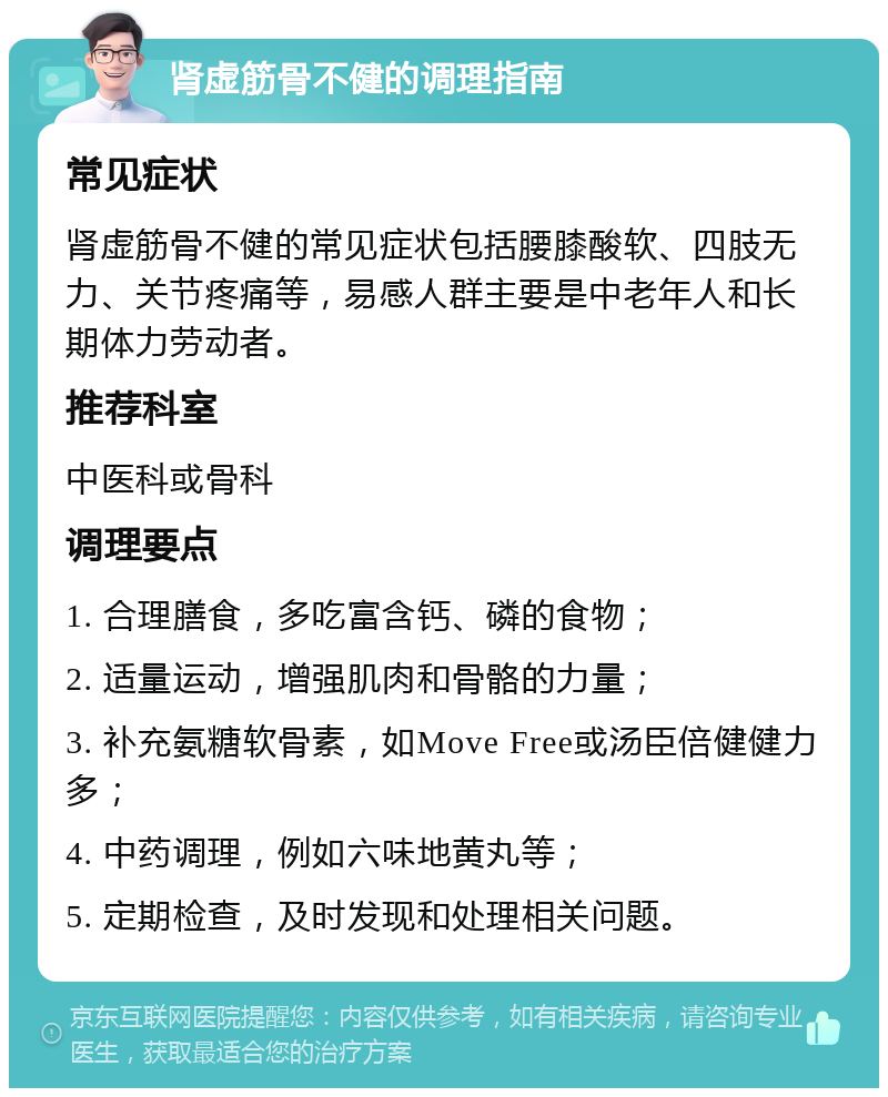 肾虚筋骨不健的调理指南 常见症状 肾虚筋骨不健的常见症状包括腰膝酸软、四肢无力、关节疼痛等，易感人群主要是中老年人和长期体力劳动者。 推荐科室 中医科或骨科 调理要点 1. 合理膳食，多吃富含钙、磷的食物； 2. 适量运动，增强肌肉和骨骼的力量； 3. 补充氨糖软骨素，如Move Free或汤臣倍健健力多； 4. 中药调理，例如六味地黄丸等； 5. 定期检查，及时发现和处理相关问题。