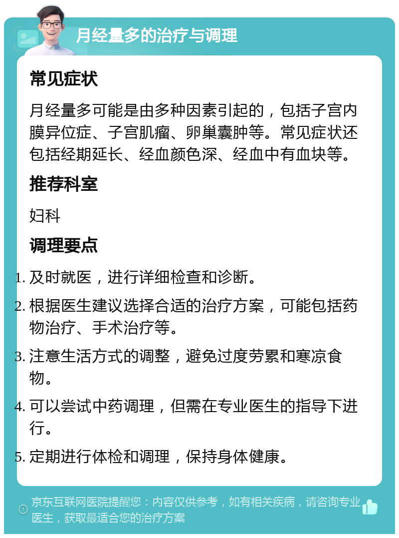 月经量多的治疗与调理 常见症状 月经量多可能是由多种因素引起的，包括子宫内膜异位症、子宫肌瘤、卵巢囊肿等。常见症状还包括经期延长、经血颜色深、经血中有血块等。 推荐科室 妇科 调理要点 及时就医，进行详细检查和诊断。 根据医生建议选择合适的治疗方案，可能包括药物治疗、手术治疗等。 注意生活方式的调整，避免过度劳累和寒凉食物。 可以尝试中药调理，但需在专业医生的指导下进行。 定期进行体检和调理，保持身体健康。