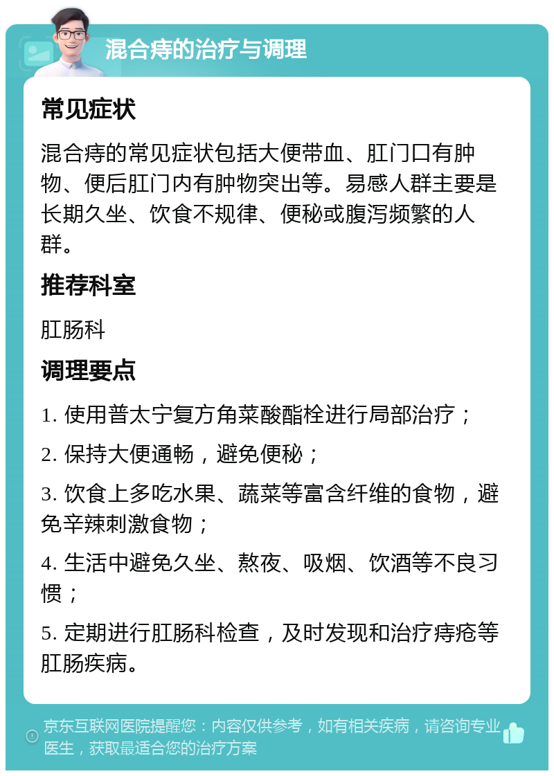 混合痔的治疗与调理 常见症状 混合痔的常见症状包括大便带血、肛门口有肿物、便后肛门内有肿物突出等。易感人群主要是长期久坐、饮食不规律、便秘或腹泻频繁的人群。 推荐科室 肛肠科 调理要点 1. 使用普太宁复方角菜酸酯栓进行局部治疗； 2. 保持大便通畅，避免便秘； 3. 饮食上多吃水果、蔬菜等富含纤维的食物，避免辛辣刺激食物； 4. 生活中避免久坐、熬夜、吸烟、饮酒等不良习惯； 5. 定期进行肛肠科检查，及时发现和治疗痔疮等肛肠疾病。