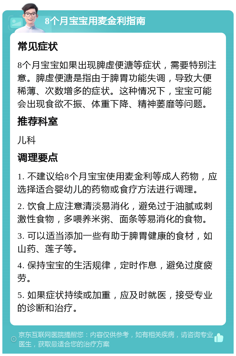 8个月宝宝用麦金利指南 常见症状 8个月宝宝如果出现脾虚便溏等症状，需要特别注意。脾虚便溏是指由于脾胃功能失调，导致大便稀薄、次数增多的症状。这种情况下，宝宝可能会出现食欲不振、体重下降、精神萎靡等问题。 推荐科室 儿科 调理要点 1. 不建议给8个月宝宝使用麦金利等成人药物，应选择适合婴幼儿的药物或食疗方法进行调理。 2. 饮食上应注意清淡易消化，避免过于油腻或刺激性食物，多喂养米粥、面条等易消化的食物。 3. 可以适当添加一些有助于脾胃健康的食材，如山药、莲子等。 4. 保持宝宝的生活规律，定时作息，避免过度疲劳。 5. 如果症状持续或加重，应及时就医，接受专业的诊断和治疗。