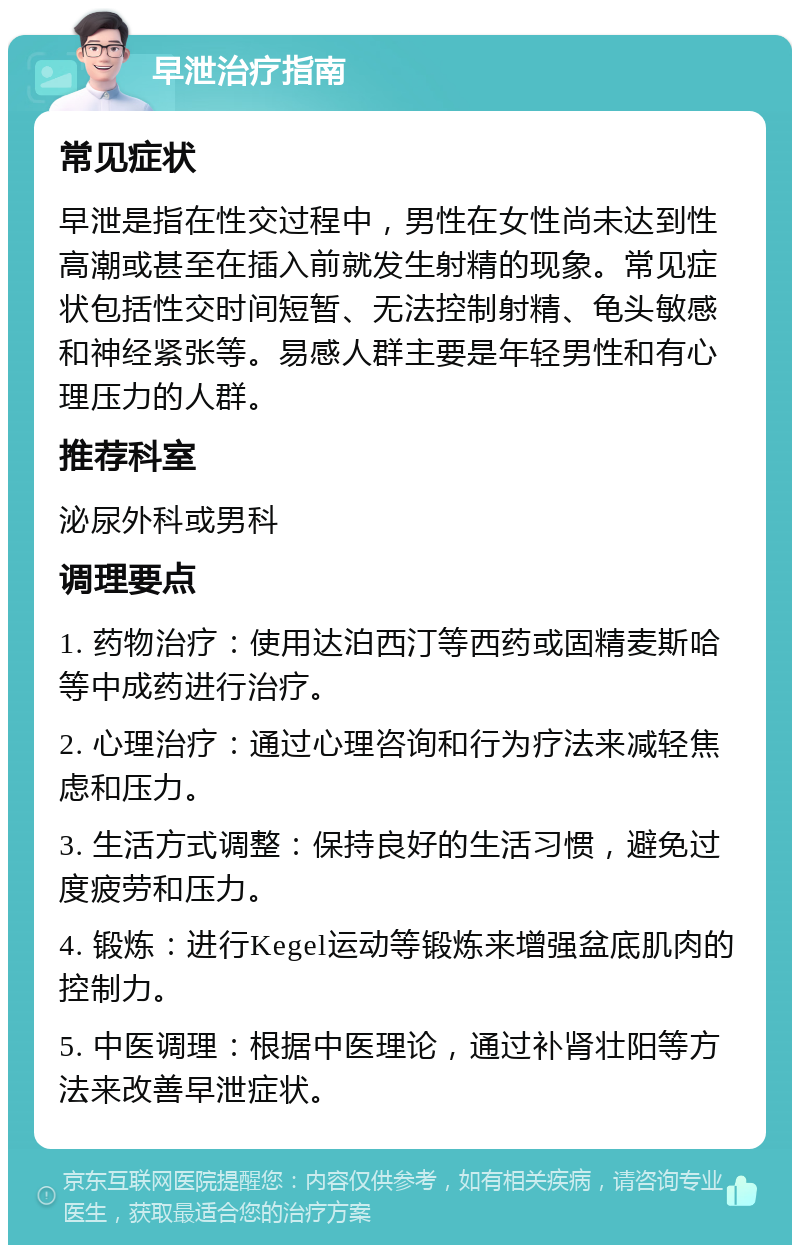 早泄治疗指南 常见症状 早泄是指在性交过程中，男性在女性尚未达到性高潮或甚至在插入前就发生射精的现象。常见症状包括性交时间短暂、无法控制射精、龟头敏感和神经紧张等。易感人群主要是年轻男性和有心理压力的人群。 推荐科室 泌尿外科或男科 调理要点 1. 药物治疗：使用达泊西汀等西药或固精麦斯哈等中成药进行治疗。 2. 心理治疗：通过心理咨询和行为疗法来减轻焦虑和压力。 3. 生活方式调整：保持良好的生活习惯，避免过度疲劳和压力。 4. 锻炼：进行Kegel运动等锻炼来增强盆底肌肉的控制力。 5. 中医调理：根据中医理论，通过补肾壮阳等方法来改善早泄症状。