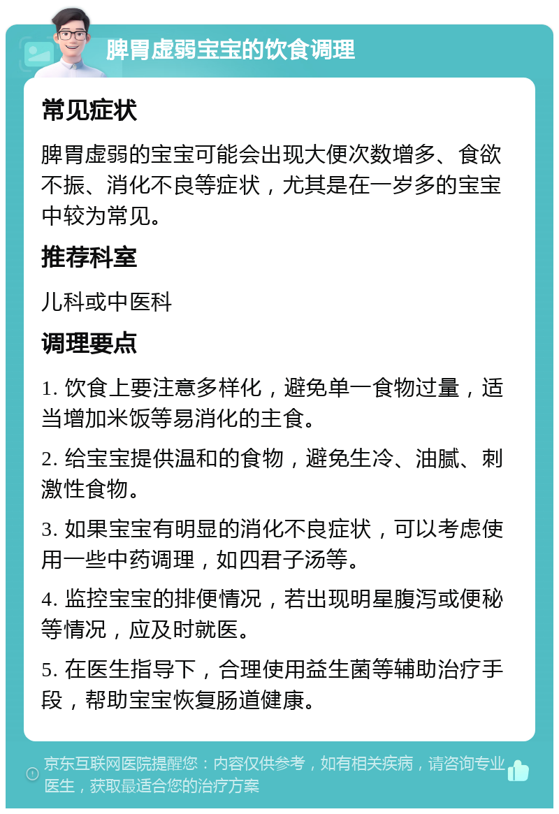 脾胃虚弱宝宝的饮食调理 常见症状 脾胃虚弱的宝宝可能会出现大便次数增多、食欲不振、消化不良等症状，尤其是在一岁多的宝宝中较为常见。 推荐科室 儿科或中医科 调理要点 1. 饮食上要注意多样化，避免单一食物过量，适当增加米饭等易消化的主食。 2. 给宝宝提供温和的食物，避免生冷、油腻、刺激性食物。 3. 如果宝宝有明显的消化不良症状，可以考虑使用一些中药调理，如四君子汤等。 4. 监控宝宝的排便情况，若出现明星腹泻或便秘等情况，应及时就医。 5. 在医生指导下，合理使用益生菌等辅助治疗手段，帮助宝宝恢复肠道健康。