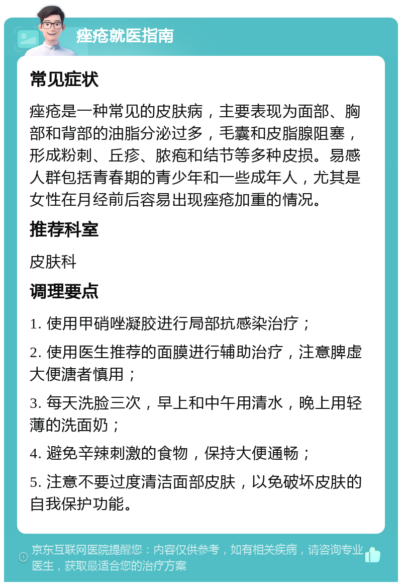 痤疮就医指南 常见症状 痤疮是一种常见的皮肤病，主要表现为面部、胸部和背部的油脂分泌过多，毛囊和皮脂腺阻塞，形成粉刺、丘疹、脓疱和结节等多种皮损。易感人群包括青春期的青少年和一些成年人，尤其是女性在月经前后容易出现痤疮加重的情况。 推荐科室 皮肤科 调理要点 1. 使用甲硝唑凝胶进行局部抗感染治疗； 2. 使用医生推荐的面膜进行辅助治疗，注意脾虚大便溏者慎用； 3. 每天洗脸三次，早上和中午用清水，晚上用轻薄的洗面奶； 4. 避免辛辣刺激的食物，保持大便通畅； 5. 注意不要过度清洁面部皮肤，以免破坏皮肤的自我保护功能。