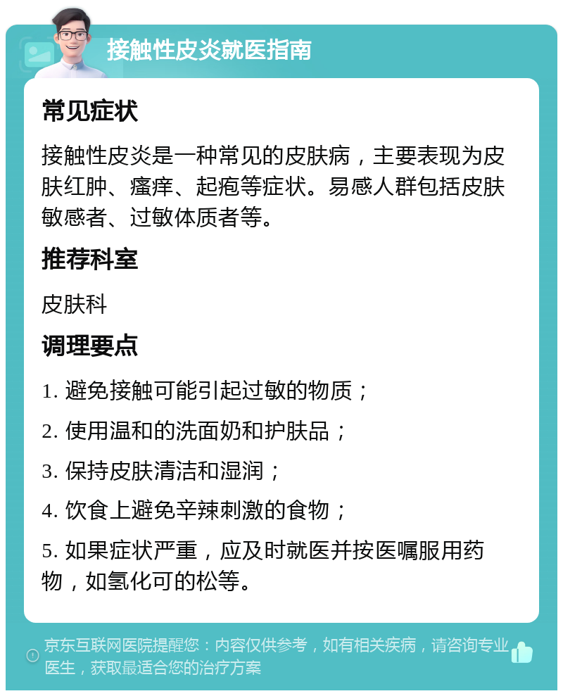 接触性皮炎就医指南 常见症状 接触性皮炎是一种常见的皮肤病，主要表现为皮肤红肿、瘙痒、起疱等症状。易感人群包括皮肤敏感者、过敏体质者等。 推荐科室 皮肤科 调理要点 1. 避免接触可能引起过敏的物质； 2. 使用温和的洗面奶和护肤品； 3. 保持皮肤清洁和湿润； 4. 饮食上避免辛辣刺激的食物； 5. 如果症状严重，应及时就医并按医嘱服用药物，如氢化可的松等。