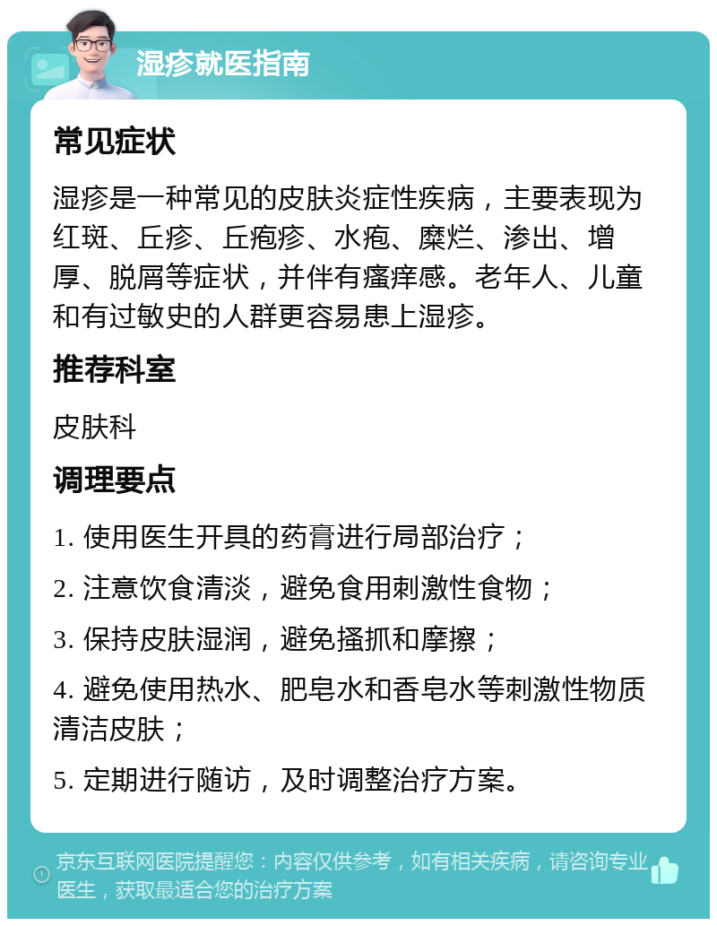 湿疹就医指南 常见症状 湿疹是一种常见的皮肤炎症性疾病，主要表现为红斑、丘疹、丘疱疹、水疱、糜烂、渗出、增厚、脱屑等症状，并伴有瘙痒感。老年人、儿童和有过敏史的人群更容易患上湿疹。 推荐科室 皮肤科 调理要点 1. 使用医生开具的药膏进行局部治疗； 2. 注意饮食清淡，避免食用刺激性食物； 3. 保持皮肤湿润，避免搔抓和摩擦； 4. 避免使用热水、肥皂水和香皂水等刺激性物质清洁皮肤； 5. 定期进行随访，及时调整治疗方案。