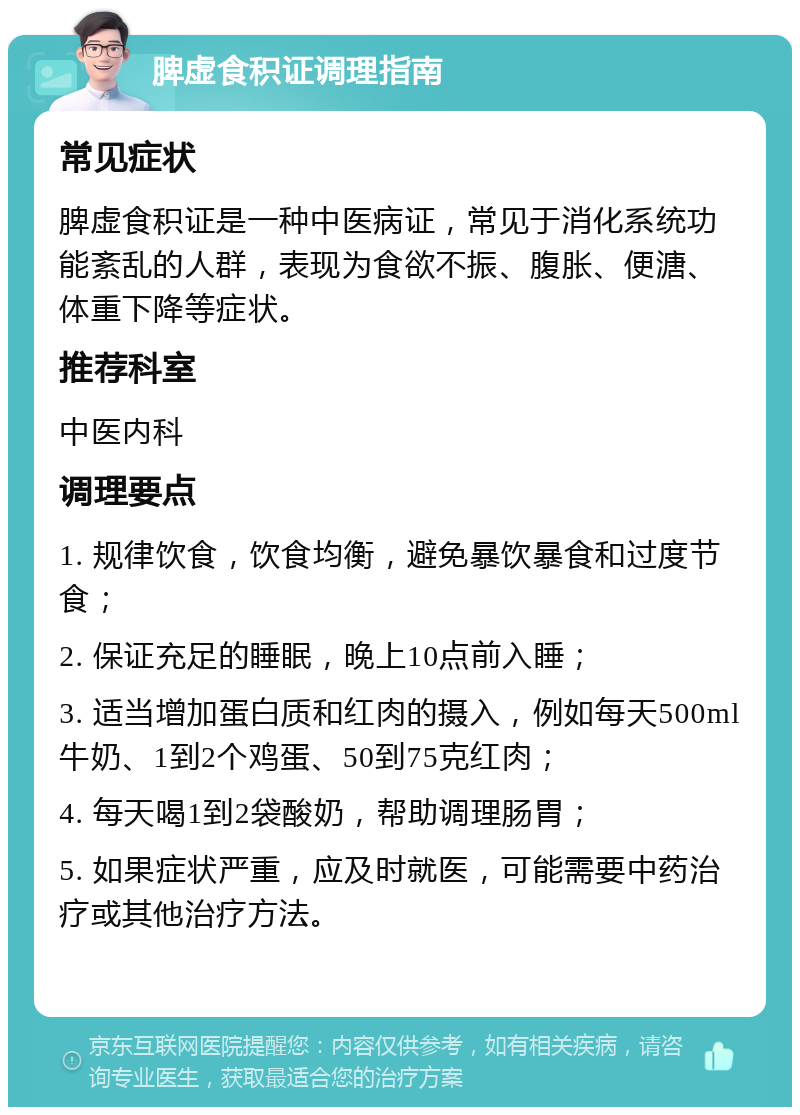 脾虚食积证调理指南 常见症状 脾虚食积证是一种中医病证，常见于消化系统功能紊乱的人群，表现为食欲不振、腹胀、便溏、体重下降等症状。 推荐科室 中医内科 调理要点 1. 规律饮食，饮食均衡，避免暴饮暴食和过度节食； 2. 保证充足的睡眠，晚上10点前入睡； 3. 适当增加蛋白质和红肉的摄入，例如每天500ml牛奶、1到2个鸡蛋、50到75克红肉； 4. 每天喝1到2袋酸奶，帮助调理肠胃； 5. 如果症状严重，应及时就医，可能需要中药治疗或其他治疗方法。