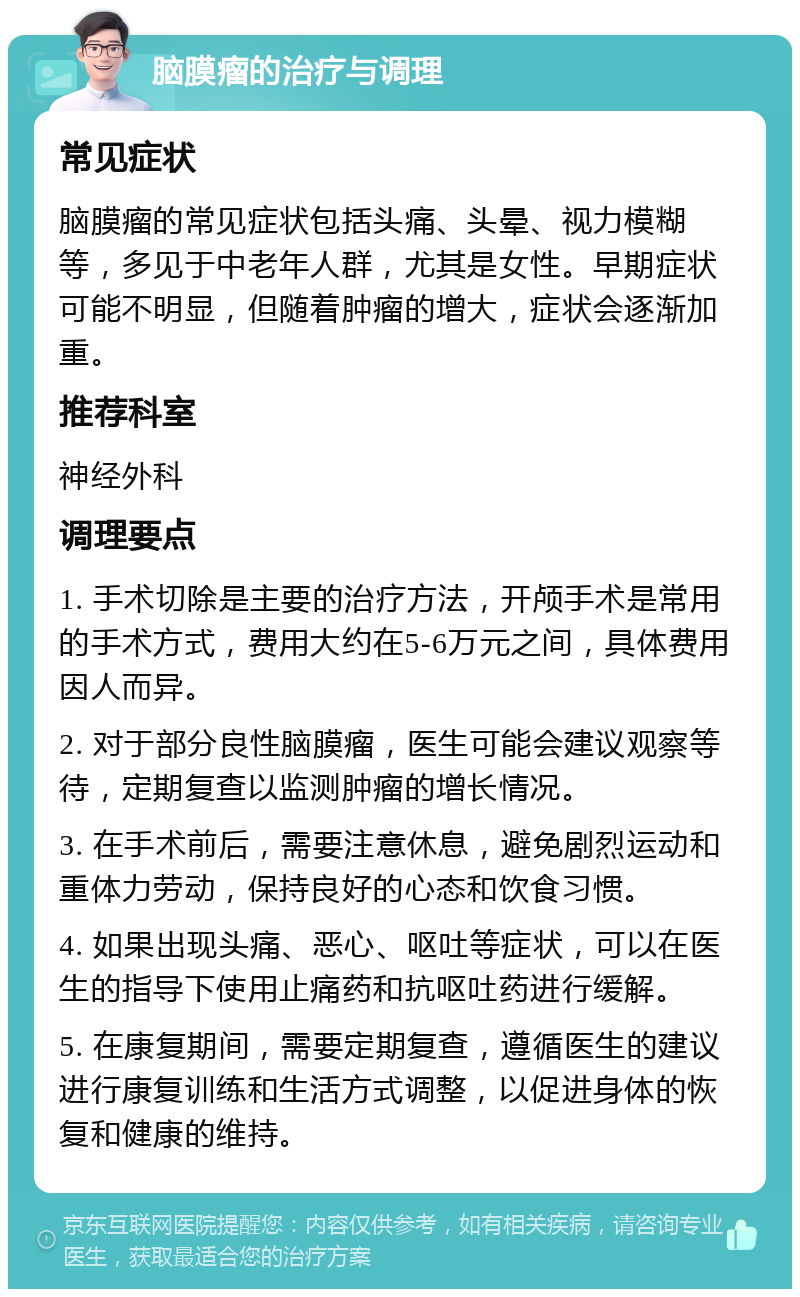 脑膜瘤的治疗与调理 常见症状 脑膜瘤的常见症状包括头痛、头晕、视力模糊等，多见于中老年人群，尤其是女性。早期症状可能不明显，但随着肿瘤的增大，症状会逐渐加重。 推荐科室 神经外科 调理要点 1. 手术切除是主要的治疗方法，开颅手术是常用的手术方式，费用大约在5-6万元之间，具体费用因人而异。 2. 对于部分良性脑膜瘤，医生可能会建议观察等待，定期复查以监测肿瘤的增长情况。 3. 在手术前后，需要注意休息，避免剧烈运动和重体力劳动，保持良好的心态和饮食习惯。 4. 如果出现头痛、恶心、呕吐等症状，可以在医生的指导下使用止痛药和抗呕吐药进行缓解。 5. 在康复期间，需要定期复查，遵循医生的建议进行康复训练和生活方式调整，以促进身体的恢复和健康的维持。