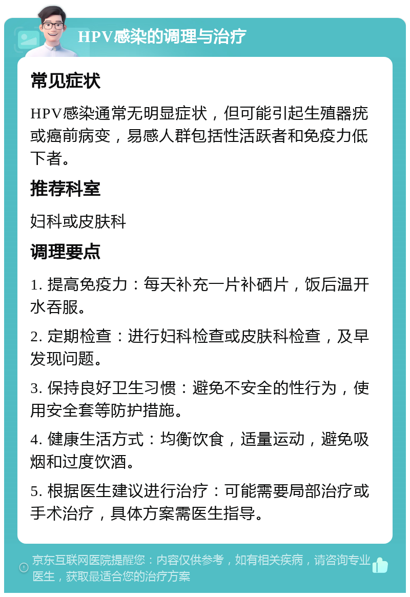 HPV感染的调理与治疗 常见症状 HPV感染通常无明显症状，但可能引起生殖器疣或癌前病变，易感人群包括性活跃者和免疫力低下者。 推荐科室 妇科或皮肤科 调理要点 1. 提高免疫力：每天补充一片补硒片，饭后温开水吞服。 2. 定期检查：进行妇科检查或皮肤科检查，及早发现问题。 3. 保持良好卫生习惯：避免不安全的性行为，使用安全套等防护措施。 4. 健康生活方式：均衡饮食，适量运动，避免吸烟和过度饮酒。 5. 根据医生建议进行治疗：可能需要局部治疗或手术治疗，具体方案需医生指导。