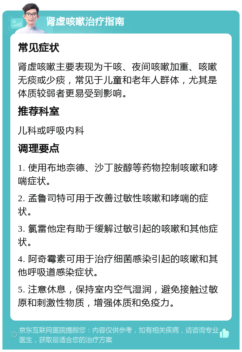 肾虚咳嗽治疗指南 常见症状 肾虚咳嗽主要表现为干咳、夜间咳嗽加重、咳嗽无痰或少痰，常见于儿童和老年人群体，尤其是体质较弱者更易受到影响。 推荐科室 儿科或呼吸内科 调理要点 1. 使用布地奈德、沙丁胺醇等药物控制咳嗽和哮喘症状。 2. 孟鲁司特可用于改善过敏性咳嗽和哮喘的症状。 3. 氯雷他定有助于缓解过敏引起的咳嗽和其他症状。 4. 阿奇霉素可用于治疗细菌感染引起的咳嗽和其他呼吸道感染症状。 5. 注意休息，保持室内空气湿润，避免接触过敏原和刺激性物质，增强体质和免疫力。