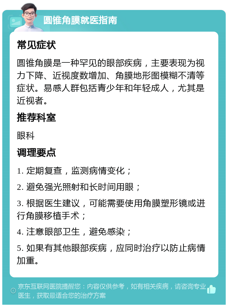 圆锥角膜就医指南 常见症状 圆锥角膜是一种罕见的眼部疾病，主要表现为视力下降、近视度数增加、角膜地形图模糊不清等症状。易感人群包括青少年和年轻成人，尤其是近视者。 推荐科室 眼科 调理要点 1. 定期复查，监测病情变化； 2. 避免强光照射和长时间用眼； 3. 根据医生建议，可能需要使用角膜塑形镜或进行角膜移植手术； 4. 注意眼部卫生，避免感染； 5. 如果有其他眼部疾病，应同时治疗以防止病情加重。