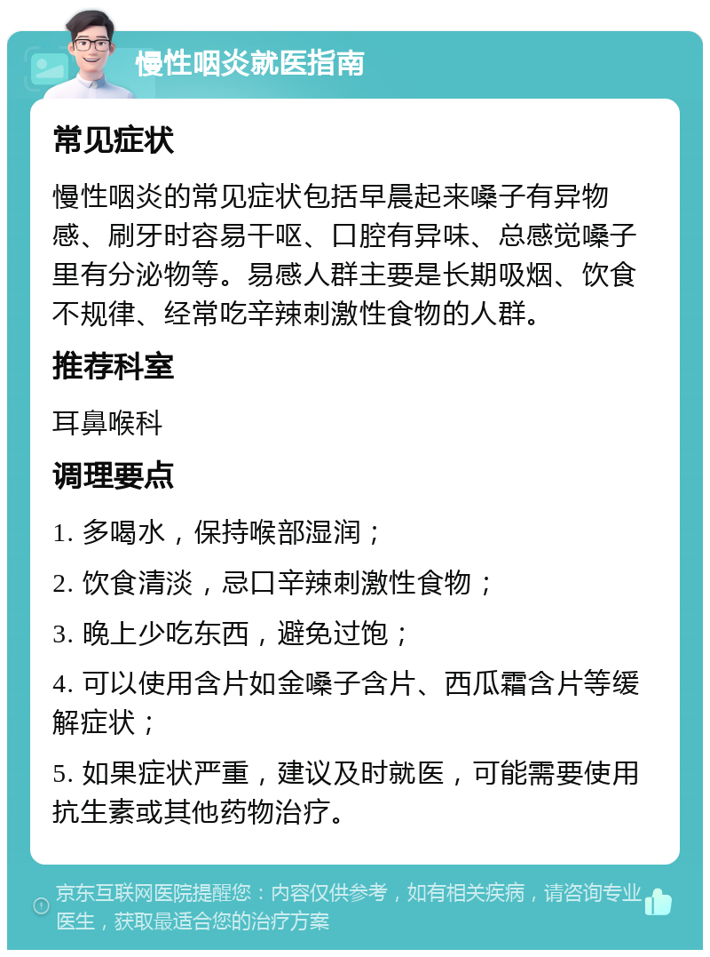 慢性咽炎就医指南 常见症状 慢性咽炎的常见症状包括早晨起来嗓子有异物感、刷牙时容易干呕、口腔有异味、总感觉嗓子里有分泌物等。易感人群主要是长期吸烟、饮食不规律、经常吃辛辣刺激性食物的人群。 推荐科室 耳鼻喉科 调理要点 1. 多喝水，保持喉部湿润； 2. 饮食清淡，忌口辛辣刺激性食物； 3. 晚上少吃东西，避免过饱； 4. 可以使用含片如金嗓子含片、西瓜霜含片等缓解症状； 5. 如果症状严重，建议及时就医，可能需要使用抗生素或其他药物治疗。