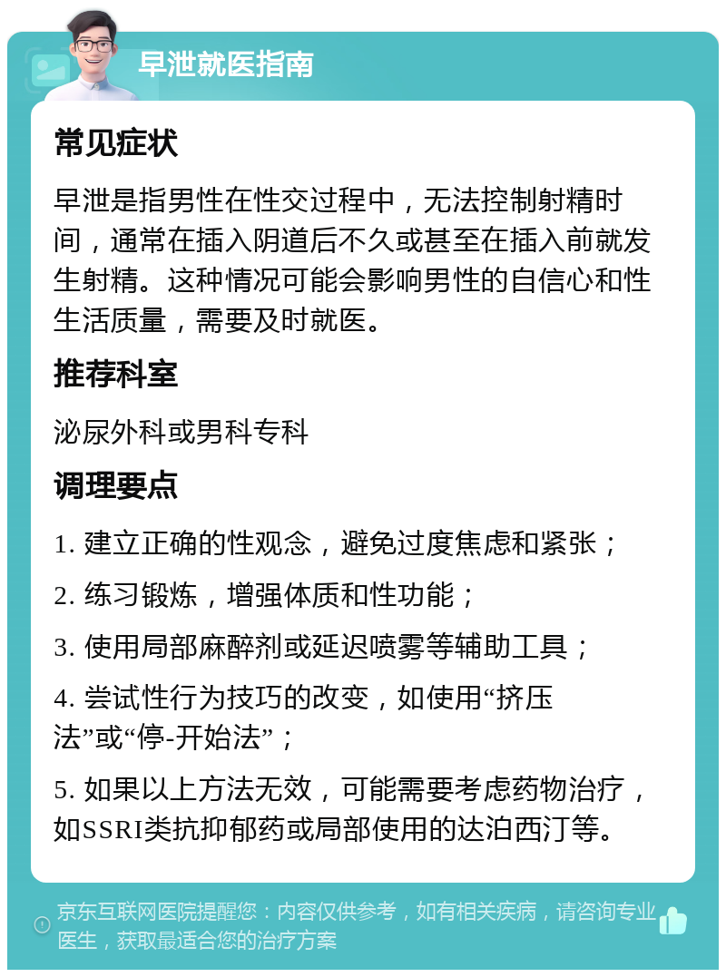 早泄就医指南 常见症状 早泄是指男性在性交过程中，无法控制射精时间，通常在插入阴道后不久或甚至在插入前就发生射精。这种情况可能会影响男性的自信心和性生活质量，需要及时就医。 推荐科室 泌尿外科或男科专科 调理要点 1. 建立正确的性观念，避免过度焦虑和紧张； 2. 练习锻炼，增强体质和性功能； 3. 使用局部麻醉剂或延迟喷雾等辅助工具； 4. 尝试性行为技巧的改变，如使用“挤压法”或“停-开始法”； 5. 如果以上方法无效，可能需要考虑药物治疗，如SSRI类抗抑郁药或局部使用的达泊西汀等。