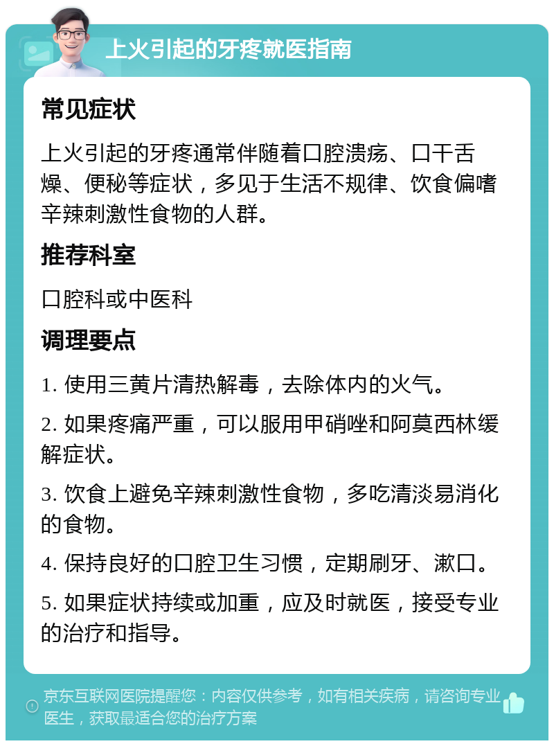 上火引起的牙疼就医指南 常见症状 上火引起的牙疼通常伴随着口腔溃疡、口干舌燥、便秘等症状，多见于生活不规律、饮食偏嗜辛辣刺激性食物的人群。 推荐科室 口腔科或中医科 调理要点 1. 使用三黄片清热解毒，去除体内的火气。 2. 如果疼痛严重，可以服用甲硝唑和阿莫西林缓解症状。 3. 饮食上避免辛辣刺激性食物，多吃清淡易消化的食物。 4. 保持良好的口腔卫生习惯，定期刷牙、漱口。 5. 如果症状持续或加重，应及时就医，接受专业的治疗和指导。