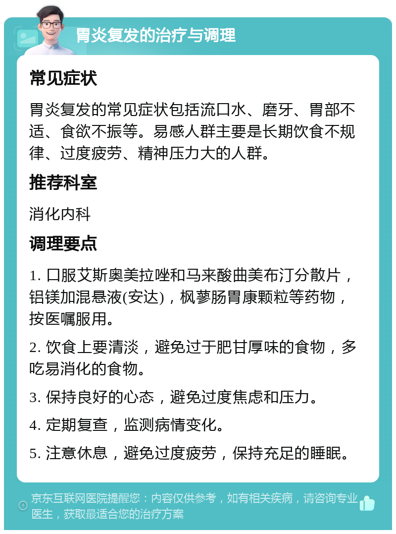 胃炎复发的治疗与调理 常见症状 胃炎复发的常见症状包括流口水、磨牙、胃部不适、食欲不振等。易感人群主要是长期饮食不规律、过度疲劳、精神压力大的人群。 推荐科室 消化内科 调理要点 1. 口服艾斯奥美拉唑和马来酸曲美布汀分散片，铝镁加混悬液(安达)，枫蓼肠胃康颗粒等药物，按医嘱服用。 2. 饮食上要清淡，避免过于肥甘厚味的食物，多吃易消化的食物。 3. 保持良好的心态，避免过度焦虑和压力。 4. 定期复查，监测病情变化。 5. 注意休息，避免过度疲劳，保持充足的睡眠。