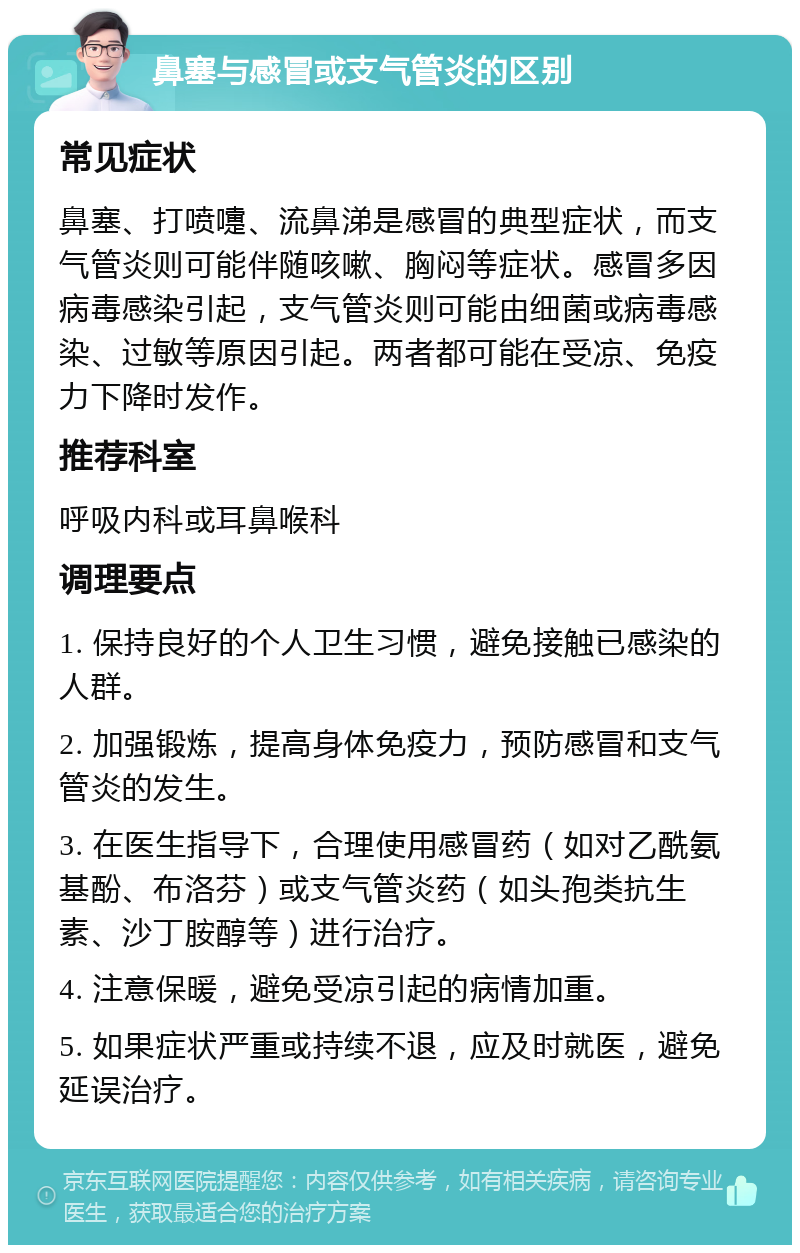 鼻塞与感冒或支气管炎的区别 常见症状 鼻塞、打喷嚏、流鼻涕是感冒的典型症状，而支气管炎则可能伴随咳嗽、胸闷等症状。感冒多因病毒感染引起，支气管炎则可能由细菌或病毒感染、过敏等原因引起。两者都可能在受凉、免疫力下降时发作。 推荐科室 呼吸内科或耳鼻喉科 调理要点 1. 保持良好的个人卫生习惯，避免接触已感染的人群。 2. 加强锻炼，提高身体免疫力，预防感冒和支气管炎的发生。 3. 在医生指导下，合理使用感冒药（如对乙酰氨基酚、布洛芬）或支气管炎药（如头孢类抗生素、沙丁胺醇等）进行治疗。 4. 注意保暖，避免受凉引起的病情加重。 5. 如果症状严重或持续不退，应及时就医，避免延误治疗。