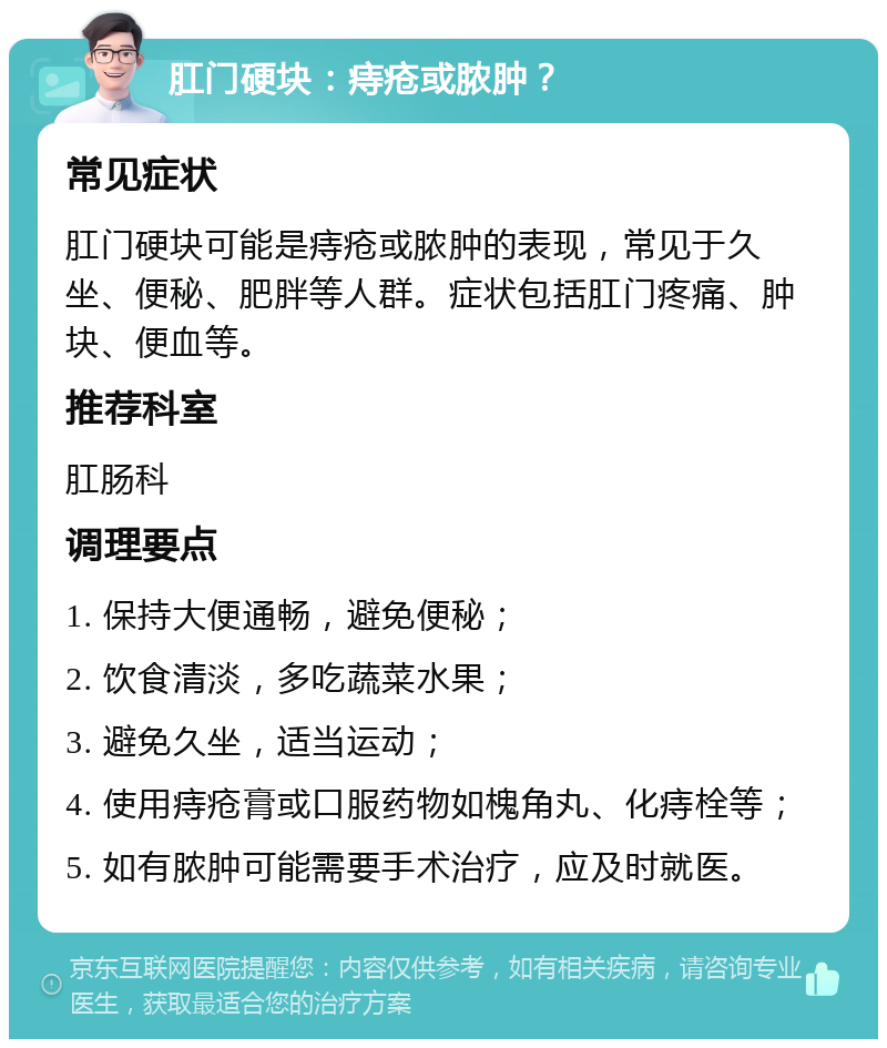 肛门硬块：痔疮或脓肿？ 常见症状 肛门硬块可能是痔疮或脓肿的表现，常见于久坐、便秘、肥胖等人群。症状包括肛门疼痛、肿块、便血等。 推荐科室 肛肠科 调理要点 1. 保持大便通畅，避免便秘； 2. 饮食清淡，多吃蔬菜水果； 3. 避免久坐，适当运动； 4. 使用痔疮膏或口服药物如槐角丸、化痔栓等； 5. 如有脓肿可能需要手术治疗，应及时就医。