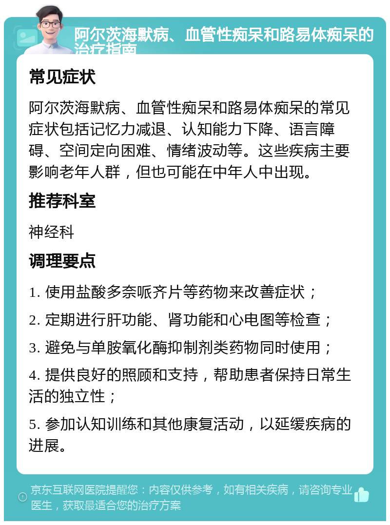 阿尔茨海默病、血管性痴呆和路易体痴呆的治疗指南 常见症状 阿尔茨海默病、血管性痴呆和路易体痴呆的常见症状包括记忆力减退、认知能力下降、语言障碍、空间定向困难、情绪波动等。这些疾病主要影响老年人群，但也可能在中年人中出现。 推荐科室 神经科 调理要点 1. 使用盐酸多奈哌齐片等药物来改善症状； 2. 定期进行肝功能、肾功能和心电图等检查； 3. 避免与单胺氧化酶抑制剂类药物同时使用； 4. 提供良好的照顾和支持，帮助患者保持日常生活的独立性； 5. 参加认知训练和其他康复活动，以延缓疾病的进展。