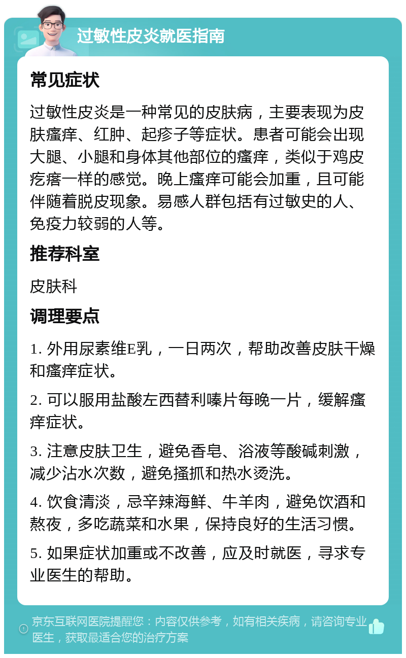 过敏性皮炎就医指南 常见症状 过敏性皮炎是一种常见的皮肤病，主要表现为皮肤瘙痒、红肿、起疹子等症状。患者可能会出现大腿、小腿和身体其他部位的瘙痒，类似于鸡皮疙瘩一样的感觉。晚上瘙痒可能会加重，且可能伴随着脱皮现象。易感人群包括有过敏史的人、免疫力较弱的人等。 推荐科室 皮肤科 调理要点 1. 外用尿素维E乳，一日两次，帮助改善皮肤干燥和瘙痒症状。 2. 可以服用盐酸左西替利嗪片每晚一片，缓解瘙痒症状。 3. 注意皮肤卫生，避免香皂、浴液等酸碱刺激，减少沾水次数，避免搔抓和热水烫洗。 4. 饮食清淡，忌辛辣海鲜、牛羊肉，避免饮酒和熬夜，多吃蔬菜和水果，保持良好的生活习惯。 5. 如果症状加重或不改善，应及时就医，寻求专业医生的帮助。