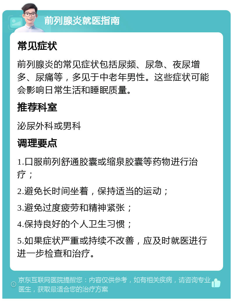 前列腺炎就医指南 常见症状 前列腺炎的常见症状包括尿频、尿急、夜尿增多、尿痛等，多见于中老年男性。这些症状可能会影响日常生活和睡眠质量。 推荐科室 泌尿外科或男科 调理要点 1.口服前列舒通胶囊或缩泉胶囊等药物进行治疗； 2.避免长时间坐着，保持适当的运动； 3.避免过度疲劳和精神紧张； 4.保持良好的个人卫生习惯； 5.如果症状严重或持续不改善，应及时就医进行进一步检查和治疗。