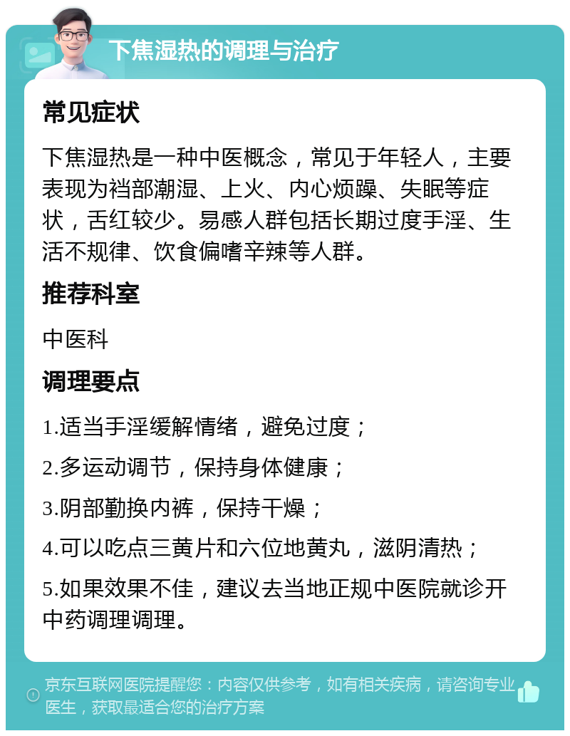 下焦湿热的调理与治疗 常见症状 下焦湿热是一种中医概念，常见于年轻人，主要表现为裆部潮湿、上火、内心烦躁、失眠等症状，舌红较少。易感人群包括长期过度手淫、生活不规律、饮食偏嗜辛辣等人群。 推荐科室 中医科 调理要点 1.适当手淫缓解情绪，避免过度； 2.多运动调节，保持身体健康； 3.阴部勤换内裤，保持干燥； 4.可以吃点三黄片和六位地黄丸，滋阴清热； 5.如果效果不佳，建议去当地正规中医院就诊开中药调理调理。