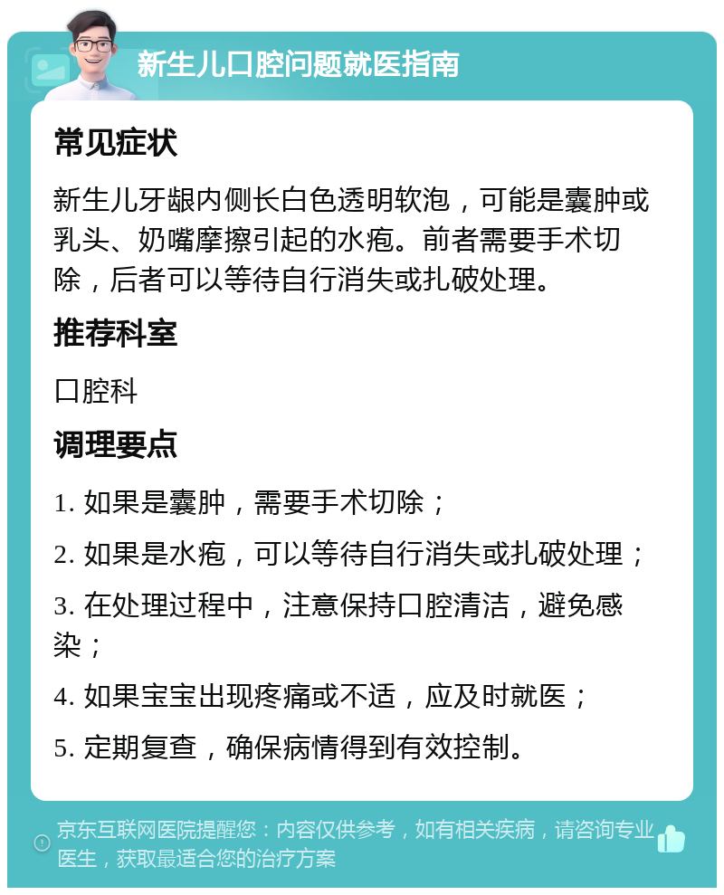 新生儿口腔问题就医指南 常见症状 新生儿牙龈内侧长白色透明软泡，可能是囊肿或乳头、奶嘴摩擦引起的水疱。前者需要手术切除，后者可以等待自行消失或扎破处理。 推荐科室 口腔科 调理要点 1. 如果是囊肿，需要手术切除； 2. 如果是水疱，可以等待自行消失或扎破处理； 3. 在处理过程中，注意保持口腔清洁，避免感染； 4. 如果宝宝出现疼痛或不适，应及时就医； 5. 定期复查，确保病情得到有效控制。