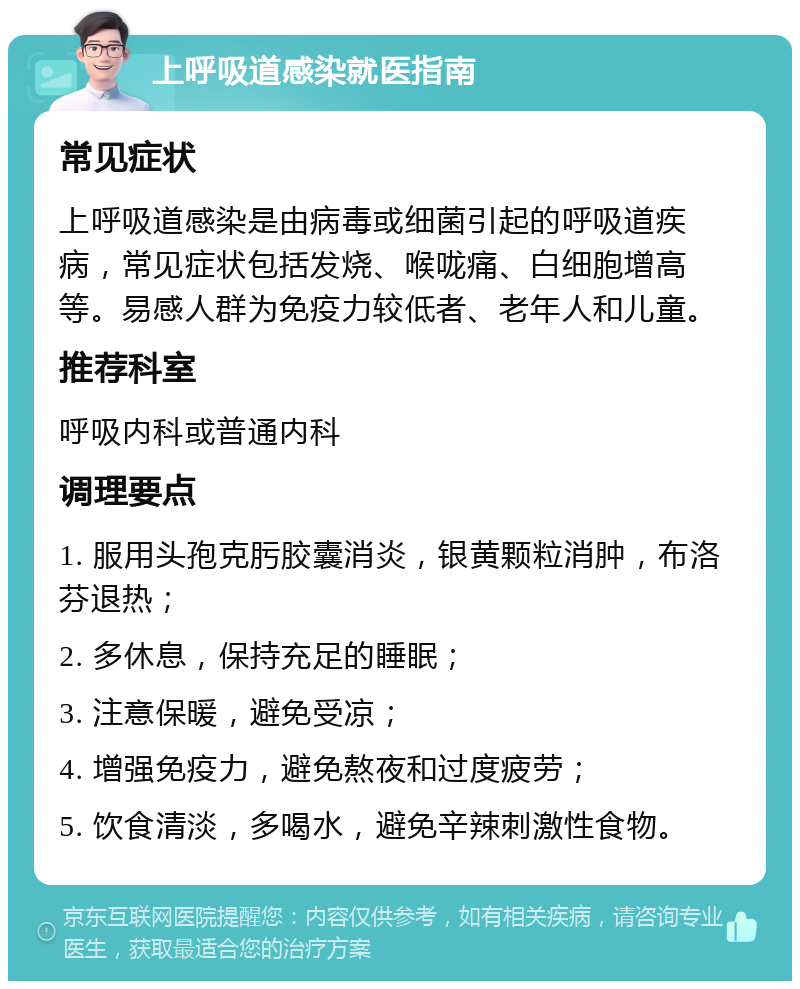 上呼吸道感染就医指南 常见症状 上呼吸道感染是由病毒或细菌引起的呼吸道疾病，常见症状包括发烧、喉咙痛、白细胞增高等。易感人群为免疫力较低者、老年人和儿童。 推荐科室 呼吸内科或普通内科 调理要点 1. 服用头孢克肟胶囊消炎，银黄颗粒消肿，布洛芬退热； 2. 多休息，保持充足的睡眠； 3. 注意保暖，避免受凉； 4. 增强免疫力，避免熬夜和过度疲劳； 5. 饮食清淡，多喝水，避免辛辣刺激性食物。