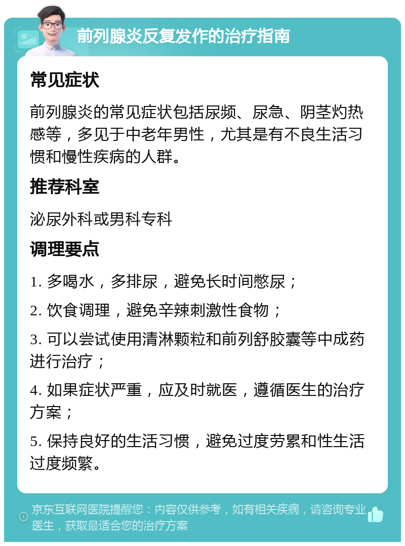 前列腺炎反复发作的治疗指南 常见症状 前列腺炎的常见症状包括尿频、尿急、阴茎灼热感等，多见于中老年男性，尤其是有不良生活习惯和慢性疾病的人群。 推荐科室 泌尿外科或男科专科 调理要点 1. 多喝水，多排尿，避免长时间憋尿； 2. 饮食调理，避免辛辣刺激性食物； 3. 可以尝试使用清淋颗粒和前列舒胶囊等中成药进行治疗； 4. 如果症状严重，应及时就医，遵循医生的治疗方案； 5. 保持良好的生活习惯，避免过度劳累和性生活过度频繁。