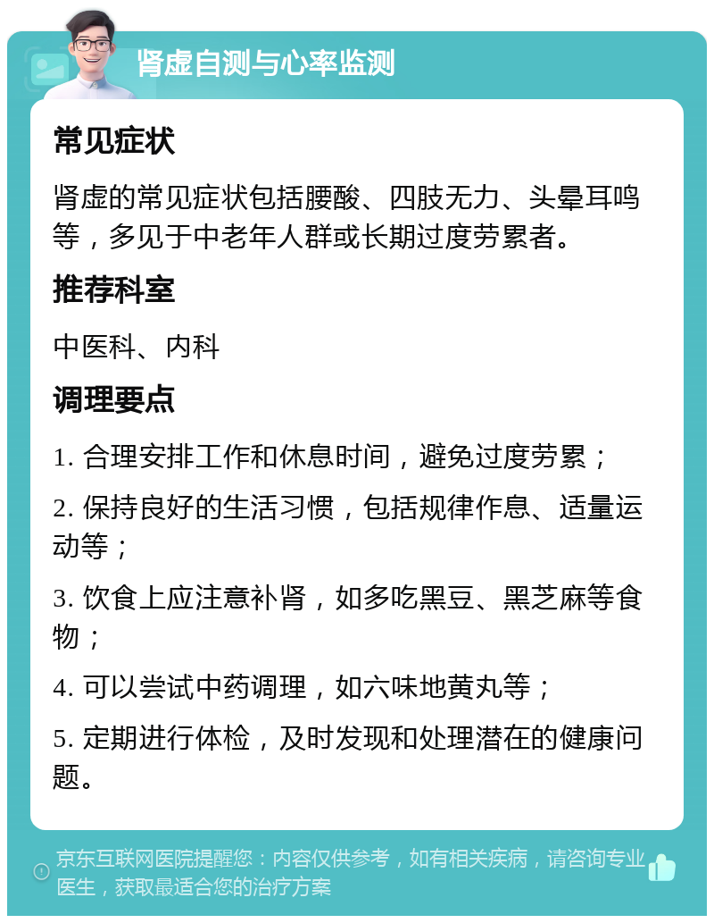 肾虚自测与心率监测 常见症状 肾虚的常见症状包括腰酸、四肢无力、头晕耳鸣等，多见于中老年人群或长期过度劳累者。 推荐科室 中医科、内科 调理要点 1. 合理安排工作和休息时间，避免过度劳累； 2. 保持良好的生活习惯，包括规律作息、适量运动等； 3. 饮食上应注意补肾，如多吃黑豆、黑芝麻等食物； 4. 可以尝试中药调理，如六味地黄丸等； 5. 定期进行体检，及时发现和处理潜在的健康问题。