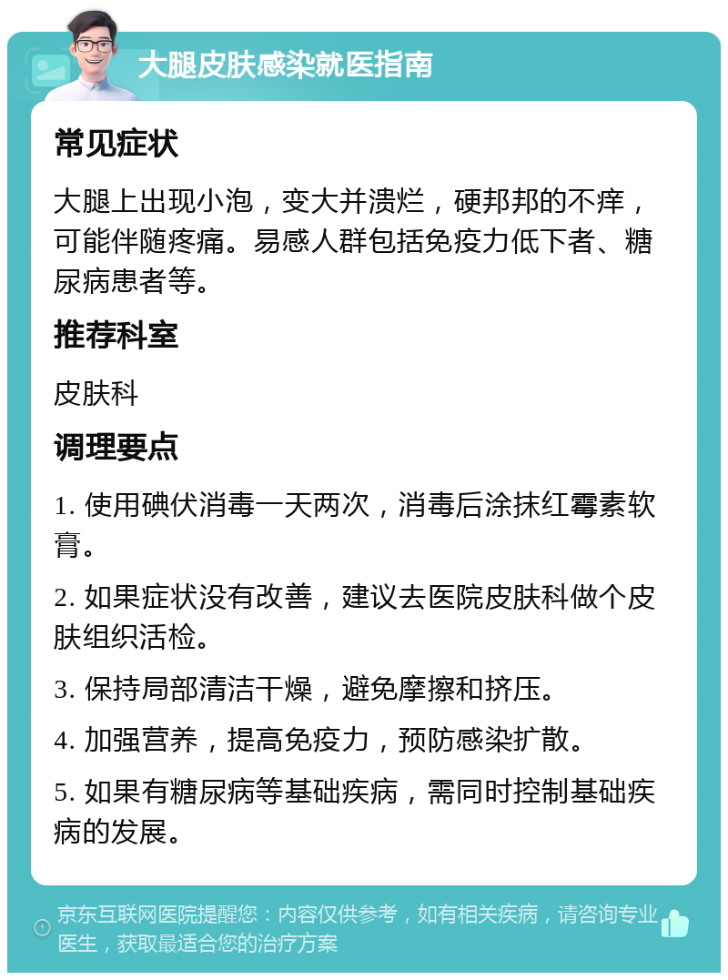 大腿皮肤感染就医指南 常见症状 大腿上出现小泡，变大并溃烂，硬邦邦的不痒，可能伴随疼痛。易感人群包括免疫力低下者、糖尿病患者等。 推荐科室 皮肤科 调理要点 1. 使用碘伏消毒一天两次，消毒后涂抹红霉素软膏。 2. 如果症状没有改善，建议去医院皮肤科做个皮肤组织活检。 3. 保持局部清洁干燥，避免摩擦和挤压。 4. 加强营养，提高免疫力，预防感染扩散。 5. 如果有糖尿病等基础疾病，需同时控制基础疾病的发展。