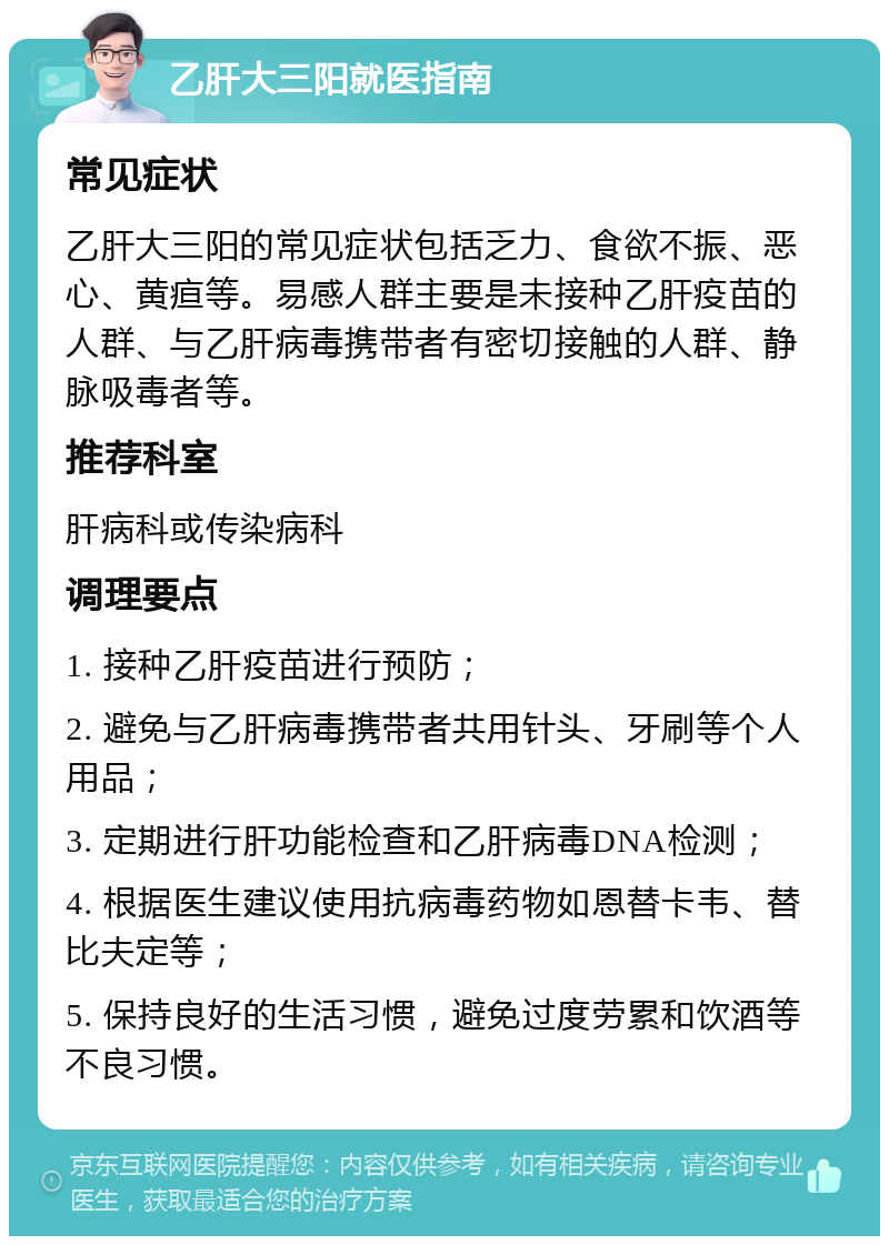 乙肝大三阳就医指南 常见症状 乙肝大三阳的常见症状包括乏力、食欲不振、恶心、黄疸等。易感人群主要是未接种乙肝疫苗的人群、与乙肝病毒携带者有密切接触的人群、静脉吸毒者等。 推荐科室 肝病科或传染病科 调理要点 1. 接种乙肝疫苗进行预防； 2. 避免与乙肝病毒携带者共用针头、牙刷等个人用品； 3. 定期进行肝功能检查和乙肝病毒DNA检测； 4. 根据医生建议使用抗病毒药物如恩替卡韦、替比夫定等； 5. 保持良好的生活习惯，避免过度劳累和饮酒等不良习惯。