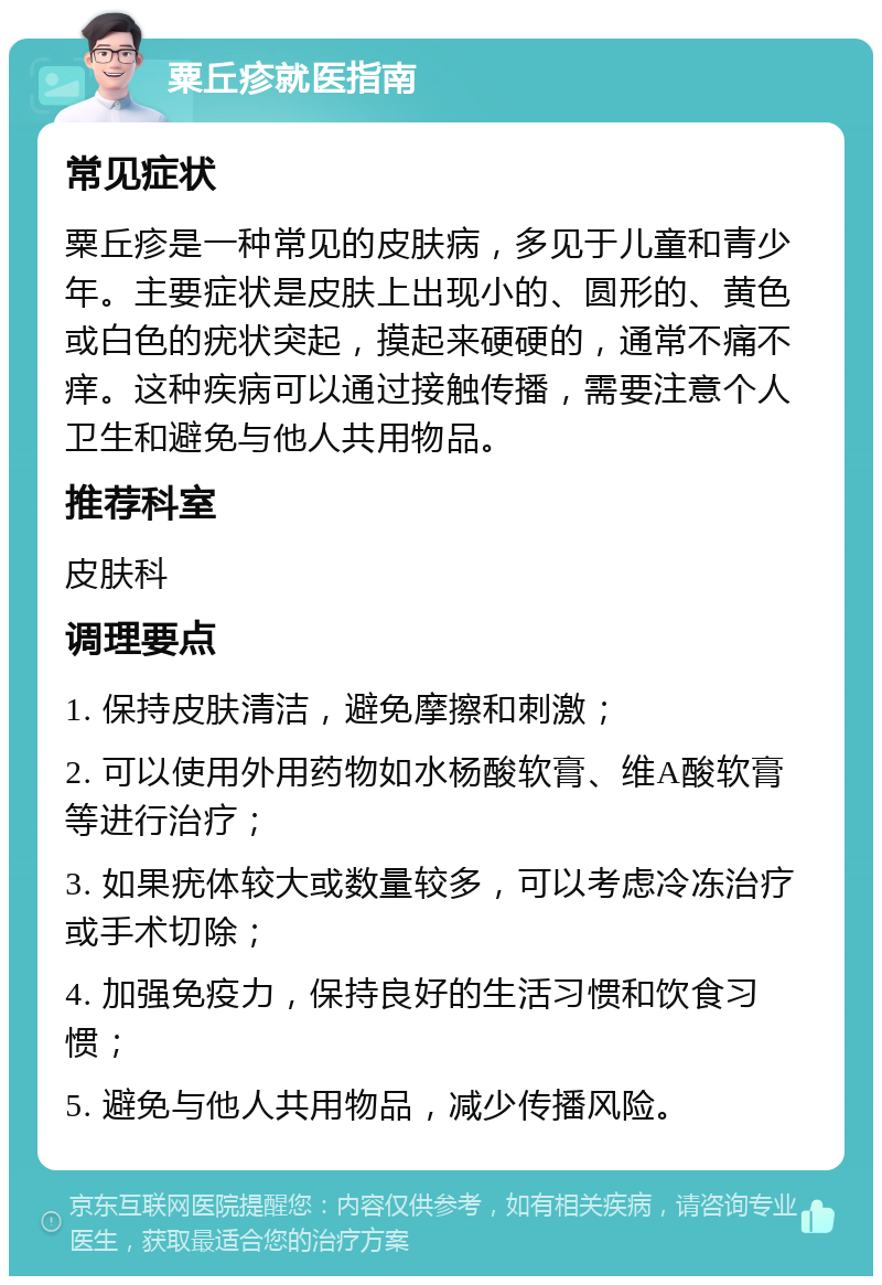 粟丘疹就医指南 常见症状 粟丘疹是一种常见的皮肤病，多见于儿童和青少年。主要症状是皮肤上出现小的、圆形的、黄色或白色的疣状突起，摸起来硬硬的，通常不痛不痒。这种疾病可以通过接触传播，需要注意个人卫生和避免与他人共用物品。 推荐科室 皮肤科 调理要点 1. 保持皮肤清洁，避免摩擦和刺激； 2. 可以使用外用药物如水杨酸软膏、维A酸软膏等进行治疗； 3. 如果疣体较大或数量较多，可以考虑冷冻治疗或手术切除； 4. 加强免疫力，保持良好的生活习惯和饮食习惯； 5. 避免与他人共用物品，减少传播风险。